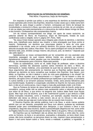 9
REPUTAÇÃO DA INTERVENÇÃO DO DEMÔNIO.
Pelo Mons. Freyssinous, bispo de Hermopolis.
Em resposta à opinião que atribui a uma esperteza do demônio as transformações
morais operadas pelo ensino dos Espíritos, dissemos muitas vezes que o diabo seria bem
pouco hábil se, para chegar a perder o homem, começasse por tirá-lo do lamaçal da
incredulidade e conduzi-lo a Deus; que esta seria a conduta de um tolo, de um simplório.
A isto se objeta que está precisamente aí a obra-prima da malícia desse inimigo de Deus
e dos homens. Confessamos não compreendera malícia.
Um de nossos correspondentes nos dirige, em apoio de nosso raciocínio, as
palavras adiante do Mons. de Fryssinous, bispo de Hermopolis, tiradas de suas
conferências sobre a religião, tomo II, página 341; Paris, 1825.
"Se Jesus Cristo tivesse operado seus milagres pela virtude do demônio, o demônio
teria, pois, trabalhado para destruir seu império, e teria empregado sua força contra si
mesmo. Certamente, um demônio que procurasse destruir o reino do vício para
estabelecer o da virtude, seria um estranho demônio. Eis porque Jesus, para repelir a
absurda acusação dos Judeus, lhes disse: "Se eu opero prodígios em nome do demônio o
demônio está, pois, dividido consigo mesmo; ele procura, pois, se destruir," resposta que
não sofre réplica."
Agradecemos ao nosso correspondente por ter consentido em nos assinalar esta
importante passagem da qual nossos leitores tirarão seu proveito se possível.
Agradecemos também a todos aqueles que nos transmitem o que encontram, em suas
leituras, de interessante para a Doutrina. Nada está perdido.
Todos os eclesiásticos, como se vê, estão longe de professar, sobre a doutrina
demoníaca, opiniões tão absolutas quantos certos membros do clero; o Mons. de
Hermopolis é, nestas matérias, uma autoridade da qual não se saberia recusar o valor.
Seus argumentos são precisamente os mesmos que os Espíritas opõem àqueles que
atribuem ao demônio os bons conselhos que recebem dos Espíritos. Que fazem, com
efeito, os Espíritos, se não é destruir o reino do vício para estabelecer o da virtude? de
conduzir a Deus aqueles que o desconhecem e o negam? Se tal fossem a obra do
demônio, ele agiria como um ladrão profissional que restituísse o que roubou, e convidaria
rs outros ladrões a se tornarem pessoas honestas. Então, seria preciso felicitá-los pela
sua transformação. Sustentar a cooperação voluntária do Espírito do mal para produzir o
bem, é não só um contra-senso, mas é negar a mais alta autoridade cristã: a do Cristo.
Que os Fariseus do tempo de Jesus tenham acreditado nisto de boa-fé, poder-se-ia
concebê-lo, porque então não se estava mais esclarecido sobre a natureza de Satã do
que sobre as de Deus, e que entrou na teogonia dos Judeus deles fazer duas forças
iguais. Mas hoje uma tal doutrina, que é tão inadmissível quanto à que atribuía a Satã
certas invenções industriais, como a imprensa, por exemplo; aqueles mesmos que a
defendem são talvez os últimos a nela crerem; ela já cai no ridículo e não assusta
ninguém, e antes de que seja por muito tempo não se ousará mais invocá-la.
A Doutrina Espírita não admite potência rival à de Deus, e ainda menos poderia
admitir que um ser decaído, precipitado por Deus num abismo, pudesse ter recobrado
bastante poder para contrabalançares seus desígnios, o que roubaria a Deus a sua
onipotência. Segundo essa doutrina, Satã é a personificação alegórica do mal, como entre
os Pagãos Saturno era a personificação do tempo, Marte a da guerra, Vênus a da beleza.
Os Espíritos que se manifestam são as almas dos homens, e entre eles há, como
entre os homens, os bons e os perversos, avançados e atrasados; os bons dizem boas
coisas, dão bons conselhos; os perversos dizem as más, inspiram maus pensamentos, e
fazem o mal como faziam sobre a Terra; vendo a maldade, a patifaria, a ingratidão, a
 