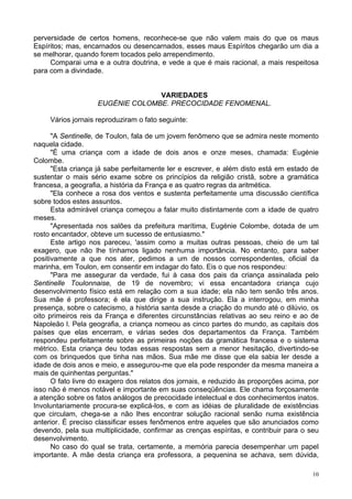 10
perversidade de certos homens, reconhece-se que não valem mais do que os maus
Espíritos; mas, encarnados ou desencarnados, esses maus Espíritos chegarão um dia a
se melhorar, quando forem tocados pelo arrependimento.
Comparai uma e a outra doutrina, e vede a que é mais racional, a mais respeitosa
para com a divindade.
VARIEDADES
EUGÉNIE COLOMBE. PRECOCIDADE FENOMENAL.
Vários jornais reproduziram o fato seguinte:
"A Sentinelle, de Toulon, fala de um jovem fenômeno que se admira neste momento
naquela cidade.
"É uma criança com a idade de dois anos e onze meses, chamada: Eugénie
Colombe.
"Esta criança já sabe perfeitamente ler e escrever, e além disto está em estado de
sustentar o mais sério exame sobre os princípios da religião cristã, sobre a gramática
francesa, a geografia, a história da França e as quatro regras da aritmética.
"Ela conhece a rosa dos ventos e sustenta perfeitamente uma discussão científica
sobre todos estes assuntos.
Esta admirável criança começou a falar muito distintamente com a idade de quatro
meses.
"Apresentada nos salões da prefeitura marítima, Eugénie Colombe, dotada de um
rosto encantador, obteve um sucesso de entusiasmo."
Este artigo nos pareceu, 'assim como a muitas outras pessoas, cheio de um tal
exagero, que não lhe tínhamos ligado nenhuma importância. No entanto, para saber
positivamente a que nos ater, pedimos a um de nossos correspondentes, oficial da
marinha, em Toulon, em consentir em indagar do fato. Eis o que nos respondeu:
"Para me assegurar da verdade, fui à casa dos pais da criança assinalada pelo
Sentinelle Toulonnaise, de 19 de novembro; vi essa encantadora criança cujo
desenvolvimento físico está em relação com a sua idade; ela não tem senão três anos.
Sua mãe é professora; é ela que dirige a sua instrução. Ela a interrogou, em minha
presença, sobre o catecismo, a história santa desde a criação do mundo até o dilúvio, os
oito primeiros reis da França e diferentes circunstâncias relativas ao seu reino e ao de
Napoleão l. Pela geografia, a criança nomeou as cinco partes do mundo, as capitais dos
países que elas encerram, e várias sedes dos departamentos da França. Também
respondeu perfeitamente sobre as primeiras noções da gramática francesa e o sistema
métrico. Esta criança deu todas essas respostas sem a menor hesitação, divertindo-se
com os brinquedos que tinha nas mãos. Sua mãe me disse que ela sabia ler desde a
idade de dois anos e meio, e assegurou-me que ela pode responder da mesma maneira a
mais de quinhentas perguntas."
O fato livre do exagero dos relatos dos jornais, e reduzido às proporções acima, por
isso não é menos notável e importante em suas conseqüências. Ele chama forçosamente
a atenção sobre os fatos análogos de precocidade intelectual e dos conhecimentos inatos.
Involuntariamente procura-se explicá-los, e com as idéias de pluralidade de existências
que circulam, chega-se a não lhes encontrar solução racional senão numa existência
anterior. É preciso classificar esses fenômenos entre aqueles que são anunciados como
devendo, pela sua multiplicidade, confirmar as crenças espíritas, e contribuir para o seu
desenvolvimento.
No caso do qual se trata, certamente, a memória parecia desempenhar um papel
importante. A mãe desta criança era professora, a pequenina se achava, sem dúvida,
 