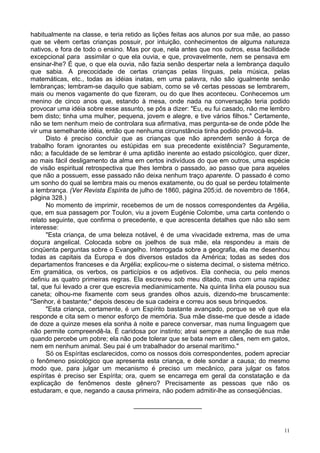 11
habitualmente na classe, e teria retido as lições feitas aos alunos por sua mãe, ao passo
que se vêem certas crianças possuir, por intuição, conhecimentos de alguma natureza
nativos, e fora de todo o ensino. Mas por que, nela antes que nos outros, essa facilidade
excepcional para assimilar o que ela ouvia, e que, provavelmente, nem se pensava em
ensinar-lhe? É que, o que ela ouvia, não fazia senão despertar nela a lembrança daquilo
que sabia. A precocidade de certas crianças pelas línguas, pela música, pelas
matemáticas, etc., todas as idéias inatas, em uma palavra, não são igualmente senão
lembranças; lembram-se daquilo que sabiam, como se vê certas pessoas se lembrarem,
mais ou menos vagamente do que fizeram, ou do que lhes aconteceu. Conhecemos um
menino de cinco anos que, estando à mesa, onde nada na conversação teria podido
provocar uma idéia sobre esse assunto, se pôs a dizer: "Eu, eu fui casado, não me lembro
bem disto; tinha uma mulher, pequena, jovem e alegre, e tive vários filhos." Certamente,
não se tem nenhum meio de controlara sua afirmativa, mas pergunta-se de onde pôde lhe
vir uma semelhante idéia, então que nenhuma circunstância tinha podido provocá-la.
Disto é preciso concluir que as crianças que não aprendem senão à força de
trabalho foram ignorantes ou estúpidas em sua precedente existência? Seguramente,
não; a faculdade de se lembrar é uma aptidão inerente ao estado psicológico, quer dizer,
ao mais fácil desligamento da alma em certos indivíduos do que em outros, uma espécie
de visão espiritual retrospectiva que lhes lembra o passado, ao passo que para aqueles
que não a possuem, esse passado não deixa nenhum traço aparente. O passado é como
um sonho do qual se lembra mais ou menos exatamente, ou do qual se perdeu totalmente
a lembrança. (Ver Revista Espírita de julho de 1860, página 205;id. de novembro de 1864,
página 328.)
No momento de imprimir, recebemos de um de nossos correspondentes da Argélia,
que, em sua passagem por Toulon, viu a jovem Eugénie Colombe, uma carta contendo o
relato seguinte, que confirma o precedente, e que acrescenta detalhes que não são sem
interesse:
"Esta criança, de uma beleza notável, é de uma vivacidade extrema, mas de uma
doçura angelical. Colocada sobre os joelhos de sua mãe, ela respondeu a mais de
cinqüenta perguntas sobre o Evangelho. Interrogada sobre a geografia, ela me desenhou
todas as capitais da Europa e dos diversos estados da América; todas as sedes dos
departamentos franceses e da Argélia; explicou-me o sistema decimal, o sistema métrico.
Em gramática, os verbos, os particípios e os adjetivos. Ela conhecia, ou pelo menos
definiu as quatro primeiras regras. Ela escreveu sob meu ditado, mas com uma rapidez
tal, que fui levado a crer que escrevia medianimicamente. Na quinta linha ela pousou sua
caneta; olhou-me fixamente com seus grandes olhos azuis, dizendo-me bruscamente:
"Senhor, é bastante;" depois desceu de sua cadeira e correu aos seus brinquedos.
"Esta criança, certamente, é um Espírito bastante avançado, porque se vê que ela
responde e cita sem o menor esforço de memória. Sua mãe disse-me que desde a idade
de doze a quinze meses ela sonha à noite e parece conversar, mas numa linguagem que
não permite compreendê-la. É caridosa por instinto; atrai sempre a atenção de sua mãe
quando percebe um pobre; ela não pode tolerar que se bata nem em cães, nem em gatos,
nem em nenhum animal. Seu pai é um trabalhador do arsenal marítimo."
Só os Espíritas esclarecidos, como os nossos dois correspondentes, podem apreciar
o fenômeno psicológico que apresenta esta criança, e dele sondar a causa; do mesmo
modo que, para julgar um mecanismo é preciso um mecânico, para julgar os fatos
espíritas é preciso ser Espírita; ora, quem se encarrega em geral da constatação e da
explicação de fenômenos deste gênero? Precisamente as pessoas que não os
estudaram, e que, negando a causa primeira, não podem admitir-lhe as conseqüências.
___________________
 