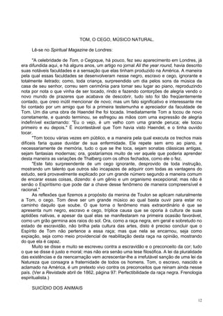 12
TOM, O CEGO, MÚSICO NATURAL.
Lê-se no Spiritual Magazine de Londres:
"A celebridade de Tom, o Cegoque, há pouco, fez seu aparecimento em Londres, já
era difundida aqui, e há alguns anos, um artigo no jornal Ali the year round, havia descrito
suas notáveis faculdades e a sensação que elas tinham produzido na América. A maneira
pela qual essas faculdades se desenvolveram nesse negro, escravo e cego, ignorante e
totalmente iletrado; como, toda criança, surpreendido um dia pelos sons da música da
casa de seu senhor, correu sem cerimônia para tomar seu lugar ao piano, reproduzindo
nota por nota o que vinha de ser tocado, rindo e fazendo contorções de alegria vendo o
novo mundo de prazeres que acabava de descobrir, tudo isto foi tão freqüentemente
contado, que creio inútil mencionar de novo; mas um fato significativo e interessante me
foi contado por um amigo que foi a primeira testemunha e apreciador da faculdade de
Tom. Um dia uma obra de Haendel lhe foi tocada. Imediatamente Tom a tocou de novo
corretamente, e quando terminou, se esfregou as mãos com uma expressão de alegria
indefinível exclamando: "Eu o vejo, é um velho com uma grande peruca; ele tocou
primeiro e eu depois." É incontestável que Tom havia visto Haendel, e o tinha ouvido
tocar.
"Tom tocou várias vezes em público, e a maneira pela qual executa os trechos mais
difíceis faria quase duvidar de sua enfermidade. Ele repete sem erro ao piano, e
necessariamente de memória, tudo o que se lhe toca, sejam sonatas clássicas antigas,
sejam fantasias modernas; ora, gostaríamos muito de ver aquele que poderia aprender
desta maneira as variações de Thalberg com os olhos fechados, como ele o fez.
"Este fato surpreendente de um cego ignorante, desprovido de toda instrução,
mostrando um talento que outros são incapazes de adquirir com todas as vantagens do
estudo, será provavelmente explicado por um grande número segundo a maneira comum
de encarar essas coisas, dizendo: é um gênio e um organismo excepcional; mas não é
senão o Espiritismo que pode dar a chave desse fenômeno de maneira compreensível e
racional."
As reflexões que fizemos a propósito da menina de Toulon se aplicam naturalmente
a Tom, o cego. Tom deve ser um grande músico ao qual basta ouvir para estar no
caminho daquilo que soube. O que torna o fenômeno mais extraordinário é que se
apresenta num negro, escravo e cego, tríplice causa que se oporia à cultura de suas
aptidões nativas, e apesar da qual elas se manifestaram na primeira ocasião favorável,
como um grão germina aos raios do sol. Ora, como a raça negra, em geral e sobretudo no
estado de escravidão, não brilha pela cultura das artes, disto é preciso concluir que o
Espírito de Tom não pertence a essa raça; mas que nela se encarnou, seja como
expiação, seja como meio providencial de reabilitação desta raça na opinião, mostrando
do que ela é capaz.
Muito se disse e muito se escreveu contra a escravidão e o preconceito da cor; tudo
o que se disse é justo e moral; mas não era senão uma tese filosófica. A lei da pluralidade
das existências e da reencarnação vem acrescentar-lhe a irrefutável sanção de uma lei da
Natureza que consagra a fraternidade de todos os homens. Tom, o escravo, nascido e
aclamado na América, é um pretexto vivo contra os preconceitos que reinam ainda nesse
país. (Ver a Revistade abril de 1862, página 97: Perfectibilidade da raça negra. Frenologia
espiritualista.)
SUICÍDIO DOS ANIMAIS
 