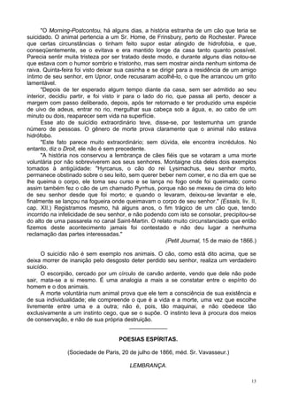 13
"O Morning-Postcontou, há alguns dias, a história estranha de um cão que teria se
suicidado. O animal pertencia a um Sr. Home, de Frinsbury, perto de Rochester. Parece
que certas circunstâncias o tinham feito supor estar atingido de hidrofobia, e que,
conseqüentemente, se o evitava e era mantido longe da casa tanto quanto possível.
Parecia sentir muita tristeza por ser tratado deste modo, e durante alguns dias notou-se
que estava com o humor sombrio e tristonho, mas sem mostrar ainda nenhum sintoma de
raiva. Quinta-feira foi visto deixar sua casinha e se dirigir para a residência de um amigo
íntimo de seu senhor, em Upnor, onde recusaram acolhê-lo, o que lhe arrancou um grito
lamentável.
"Depois de ter esperado algum tempo diante da casa, sem ser admitido ao seu
interior, decidiu partir, e foi visto ir para o lado do rio, que passa ali perto, descer a
margem com passo deliberado, depois, após ter retornado e ter produzido uma espécie
de uivo de adeus, entrar no rio, mergulhar sua cabeça sob a água, e, ao cabo de um
minuto ou dois, reaparecer sem vida na superfície.
Esse ato de suicídio extraordinário teve, disse-se, por testemunha um grande
número de pessoas. O gênero de morte prova claramente que o animal não estava
hidrófobo.
"Este fato parece muito extraordinário; sem dúvida, ele encontra incrédulos. No
entanto, diz o Droit, ele não é sem precedente.
"A história nos conservou a lembrança de cães fiéis que se votaram a uma morte
voluntária por não sobreviverem aos seus senhores. Montaigne cita deles dois exemplos
tomados à antigüidade: "Hyrcanus, o cão do rei Lysimachus, seu senhor morto,
permanece obstinado sobre o seu leito, sem querer beber nem comer, e no dia em que se
lhe queima o corpo, ele toma seu curso e se lança no fogo onde foi queimado; como
assim também fez o cão de um chamado Pyrrhus, porque não se mexeu de cima do leito
de seu senhor desde que foi morto; e quando o levaram, deixou-se levantar e ele,
finalmente se lançou na fogueira onde queimavam o corpo de seu senhor." (Essais, liv. II,
cap. XII.) Registramos mesmo, há alguns anos, o fim trágico de um cão que, tendo
incorrido na infelicidade de seu senhor, e não podendo com isto se consolar, precipitou-se
do alto de uma passarela no canal Saint-Martin. O relato muito circunstanciado que então
fizemos deste acontecimento jamais foi contestado e não deu lugar a nenhuma
reclamação das partes interessadas."
(Petit Journal, 15 de maio de 1866.)
O suicídio não é sem exemplo nos animais. O cão, como está dito acima, que se
deixa morrer de inanição pelo desgosto deter perdido seu senhor, realiza um verdadeiro
suicídio.
O escorpião, cercado por um círculo de carvão ardente, vendo que dele não pode
sair, mata-se a si mesmo. É uma analogia a mais a se constatar entre o espírito do
homem e o dos animais.
A morte voluntária num animal prova que ele tem a consciência de sua existência e
de sua individualidade; ele compreende o que é a vida e a morte, uma vez que escolhe
livremente entre uma e a outra; não é, pois, tão maquinai, e não obedece tão
exclusivamente a um instinto cego, que se o supõe. O instinto leva à procura dos meios
de conservação, e não de sua própria destruição.
____________
POESIAS ESPÍRITAS.
(Sociedade de Paris, 20 de julho de 1866, méd. Sr. Vavasseur.)
LEMBRANÇA.
 
