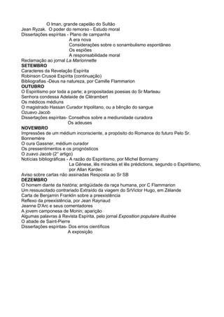 O lman, grande capelão do Sultão
Jean Ryzak. O poder do remorso - Estudo moral
Dissertações espíritas - Plano de campanha
A era nova
Considerações sobre o sonambulismo espontâneo
Os espiões
A responsabilidade moral
Reclamação ao jornal La Marionnette
SETEMBRO
Caracteres da Revelação Espírita
Robinson Crusoé Espírita (continuação)
Bibliografias -Deus na natureza, por Camille Flammarion
OUTUBRO
O Espiritismo por toda a parte; a propositadas poesias do Sr Marteau
Senhora condessa Adelaide de Clérambert
Os médicos médiuns
O magistrado Hassan Curador tripolitano, ou a bênção do sangue
Ozuavo Jacob
Dissertações espíritas- Conselhos sobre a mediunidade curadora
Os adeuses
NOVEMBRO
Impressões de um médium inconsciente, a propósito do Romance do futuro Pelo Sr.
Bonnemère
O cura Gassner, médium curador
Os pressentimentos e os prognósticos
O zuavo Jacob (2° artigo)
Notícias bibliográficas - A razão do Espiritismo, por Michel Bonnamy
La Gênese, lês miracles et lês prédictions, segundo o Espiritismo,
por Allan Kardec
Aviso sobre cartas não assinadas Resposta ao Sr SB
DEZEMBRO
O homem diante da história; antigüidade da raça humana, por C Flammarion
Um ressuscitado contrariado Extraído da viagem do SrVictor Hugo, em Zélande
Carta de Benjamin Franklin sobre a preexistência
Reflexo da preexistência, por Jean Raynaud
Jeanne D'Arc e seus comentadores
A jovem camponesa de Monin; aparição
Algumas palavras à Revista Espírita, pelo jornal Exposition populaire illustrée
O abade de Saint-Pierre
Dissertações espíritas- Dos erros científicos
A exposição
 