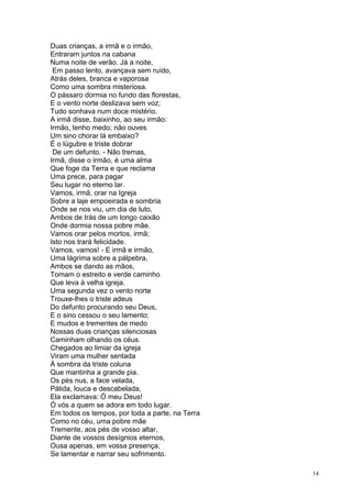 14
Duas crianças, a irmã e o irmão,
Entraram juntos na cabana
Numa noite de verão. Já a noite,
Em passo lento, avançava sem ruído,
Atrás deles, branca e vaporosa
Como uma sombra misteriosa.
O pássaro dormia no fundo das florestas,
E o vento norte deslizava sem voz;
Tudo sonhava num doce mistério.
A irmã disse, baixinho, ao seu irmão:
Irmão, tenho medo; não ouves
Um sino chorar lá embaixo?
É o lúgubre e triste dobrar
De um defunto. - Não tremas,
Irmã, disse o irmão, é uma alma
Que foge da Terra e que reclama
Uma prece, para pagar
Seu lugar no eterno lar.
Vamos, irmã, orar na Igreja
Sobre a laje empoeirada e sombria
Onde se nos viu, um dia de luto,
Ambos de trás de um longo caixão
Onde dormia nossa pobre mãe.
Vamos orar pelos mortos, irmã;
Isto nos trará felicidade.
Vamos, vamos! - E irmã e irmão,
Uma lágrima sobre a pálpebra,
Ambos se dando as mãos,
Tomam o estreito e verde caminho
Que leva à velha igreja.
Uma segunda vez o vento norte
Trouxe-lhes o triste adeus
Do defunto procurando seu Deus,
E o sino cessou o seu lamento;
E mudos e trementes de medo
Nossas duas crianças silenciosas
Caminham olhando os céus.
Chegados ao limiar da igreja
Viram uma mulher sentada
À sombra da triste coluna
Que mantinha a grande pia.
Os pés nus, a face velada,
Pálida, louca e descabelada,
Ela exclamava: Ó meu Deus!
Ó vós a quem se adora em todo lugar.
Em todos os tempos, por toda a parte, na Terra
Como no céu, uma pobre mãe
Tremente, aos pés de vosso altar,
Diante de vossos desígnios eternos,
Ousa apenas, em vossa presença,
Se lamentar e narrar seu sofrimento.
 