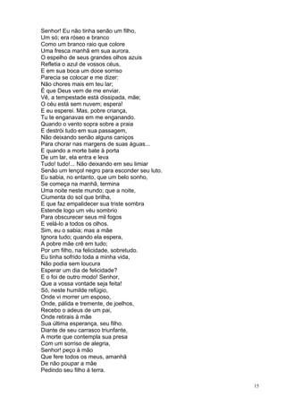 15
Senhor! Eu não tinha senão um filho,
Um só; era róseo e branco
Como um branco raio que colore
Uma fresca manhã em sua aurora.
O espelho de seus grandes olhos azuis
Refletia o azul de vossos céus,
E em sua boca um doce sorriso
Parecia se colocar e me dizer:
Não chores mais em teu lar;
É que Deus vem de me enviar.
Vê, a tempestade está dissipada, mãe;
O céu está sem nuvem; espera!
E eu esperei. Mas, pobre criança,
Tu te enganavas em me enganando.
Quando o vento sopra sobre a praia
E destrói tudo em sua passagem,
Não deixando senão alguns caniços
Para chorar nas margens de suas águas...
E quando a morte bate à porta
De um lar, ela entra e leva
Tudo! tudo!... Não deixando em seu limiar
Senão um lençol negro para esconder seu luto.
Eu sabia, no entanto, que um belo sonho,
Se começa na manhã, termina
Uma noite neste mundo; que a noite,
Ciumenta do sol que brilha,
E que faz empalidecer sua triste sombra
Estende logo um véu sombrio
Para obscurecer seus mil fogos
E velá-lo a todos os olhos.
Sim, eu o sabia; mas a mãe
Ignora tudo; quando ela espera,
A pobre mãe crê em tudo;
Por um filho, na felicidade, sobretudo.
Eu tinha sofrido toda a minha vida,
Não podia sem loucura
Esperar um dia de felicidade?
E o foi de outro modo! Senhor,
Que a vossa vontade seja feita!
Só, neste humilde refúgio,
Onde vi morrer um esposo,
Onde, pálida e tremente, de joelhos,
Recebo o adeus de um pai,
Onde retirais à mãe
Sua última esperança, seu filho.
Diante de seu carrasco triunfante,
A morte que contempla sua presa
Com um sorriso de alegria,
Senhor! peço à mão
Que fere todos os meus, amanhã
De não poupar a mãe
Pedindo seu filho à terra.
 