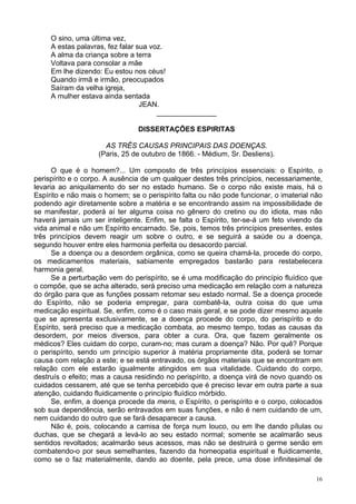 16
O sino, uma última vez,
A estas palavras, fez falar sua voz.
A alma da criança sobre a terra
Voltava para consolar a mãe
Em lhe dizendo: Eu estou nos céus!
Quando irmã e irmão, preocupados
Saíram da velha igreja,
A mulher estava ainda sentada
JEAN.
_______________
DISSERTAÇÕES ESPIRITAS
AS TRÊS CAUSAS PRINCIPAIS DAS DOENÇAS.
(Paris, 25 de outubro de 1866. - Médium, Sr. Desliens).
O que é o homem?... Um composto de três princípios essenciais: o Espírito, o
perispírito e o corpo. A ausência de um qualquer destes três princípios, necessariamente,
levaria ao aniquilamento do ser no estado humano. Se o corpo não existe mais, há o
Espírito e não mais o homem; se o perispírito falta ou não pode funcionar, o imaterial não
podendo agir diretamente sobre a matéria e se encontrando assim na impossibilidade de
se manifestar, poderá aí ter alguma coisa no gênero do cretino ou do idiota, mas não
haverá jamais um ser inteligente. Enfim, se falta o Espírito, ter-se-á um feto vivendo da
vida animal e não um Espírito encarnado. Se, pois, temos três princípios presentes, estes
três princípios devem reagir um sobre o outro, e se seguirá a saúde ou a doença,
segundo houver entre eles harmonia perfeita ou desacordo parcial.
Se a doença ou a desordem orgânica, como se queira chamá-la, procede do corpo,
os medicamentos materiais, sabiamente empregados bastarão para restabelecera
harmonia geral.
Se a perturbação vem do perispírito, se é uma modificação do princípio fluídico que
o compõe, que se acha alterado, será preciso uma medicação em relação com a natureza
do órgão para que as funções possam retomar seu estado normal. Se a doença procede
do Espírito, não se poderia empregar, para combatê-la, outra coisa do que uma
medicação espiritual. Se, enfim, como é o caso mais geral, e se pode dizer mesmo aquele
que se apresenta exclusivamente, se a doença procede do corpo, do perispírito e do
Espírito, será preciso que a medicação combata, ao mesmo tempo, todas as causas da
desordem, por meios diversos, para obter a cura. Ora, que fazem geralmente os
médicos? Eles cuidam do corpo, curam-no; mas curam a doença? Não. Por quê? Porque
o perispírito, sendo um princípio superior à matéria propriamente dita, poderá se tornar
causa com relação a este; e se está entravado, os órgãos materiais que se encontram em
relação com ele estarão igualmente atingidos em sua vitalidade. Cuidando do corpo,
destruís o efeito; mas a causa residindo no perispírito, a doença virá de novo quando os
cuidados cessarem, até que se tenha percebido que é preciso levar em outra parte a sua
atenção, cuidando fluidicamente o princípio fluídico mórbido.
Se, enfim, a doença procede da mens, o Espírito, o perispírito e o corpo, colocados
sob sua dependência, serão entravados em suas funções, e não é nem cuidando de um,
nem cuidando do outro que se fará desaparecer a causa.
Não é, pois, colocando a camisa de força num louco, ou em lhe dando pílulas ou
duchas, que se chegará a levá-lo ao seu estado normal; somente se acalmarão seus
sentidos revoltados; acalmarão seus acessos, mas não se destruirá o germe senão em
combatendo-o por seus semelhantes, fazendo da homeopatia espiritual e fluidicamente,
como se o faz materialmente, dando ao doente, pela prece, uma dose infinitesimal de
 