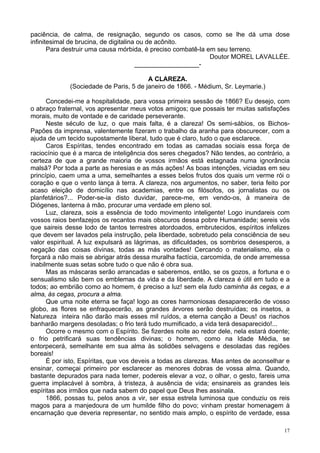 17
paciência, de calma, de resignação, segundo os casos, como se lhe dá uma dose
infinitesimal de brucina, de digitalina ou de acônito.
Para destruir uma causa mórbida, é preciso combatê-la em seu terreno.
Doutor MOREL LAVALLÉE.
__________________-
A CLAREZA.
(Sociedade de Paris, 5 de janeiro de 1866. - Médium, Sr. Leymarie.)
Concedei-me a hospitalidade, para vossa primeira sessão de 1866? Eu desejo, com
o abraço fraternal, vos apresentar meus votos amigos; que possais ter muitas satisfações
morais, muito de vontade e de caridade perseverante.
Neste século de luz, o que mais falta, é a clareza! Os semi-sábios, os Bichos-
Papões da imprensa, valentemente fizeram o trabalho da aranha para obscurecer, com a
ajuda de um tecido supostamente liberal, tudo que é claro, tudo o que esclarece.
Caros Espíritas, tendes encontrado em todas as camadas sociais essa força de
raciocínio que é a marca de inteligência dos seres chegados? Não tendes, ao contrário, a
certeza de que a grande maioria de vossos irmãos está estagnada numa ignorância
malsã? Por toda a parte as heresias e as más ações! As boas intenções, viciadas em seu
princípio, caem uma a uma, semelhantes a esses belos frutos dos quais um verme rói o
coração e que o vento lança à terra. A clareza, nos argumentos, no saber, teria feito por
acaso eleição de domicílio nas academias, entre os filósofos, os jornalistas ou os
planfetários?... Poder-se-ia disto duvidar, parece-me, em vendo-os, à maneira de
Diógenes, lanterna à mão, procurar uma verdade em pleno sol.
Luz, clareza, sois a essência de todo movimento inteligente! Logo inundareis com
vossos raios benfazejos os recantos mais obscuros dessa pobre Humanidade; sereis vós
que saireis desse lodo de tantos terrestres atordoados, embrutecidos, espíritos infelizes
que devem ser lavados pela instrução, pela liberdade, sobretudo pela consciência de seu
valor espiritual. A luz expulsará as lágrimas, as dificuldades, os sombrios desesperos, a
negação das coisas divinas, todas as más vontades! Cercando o materialismo, ela o
forçará a não mais se abrigar atrás dessa muralha factícia, carcomida, de onde arremessa
inabilmente suas setas sobre tudo o que não é obra sua.
Mas as máscaras serão arrancadas e saberemos, então, se os gozos, a fortuna e o
sensualismo são bem os emblemas da vida e da liberdade. A clareza é útil em tudo e a
todos; ao embrião como ao homem, é preciso a luz! sem ela tudo caminha às cegas, e a
alma, às cegas, procura a alma.
Que uma noite eterna se faça! logo as cores harmoniosas desaparecerão de vosso
globo, as flores se enfraquecerão, as grandes árvores serão destruídas; os insetos, a
Natureza inteira não darão mais esses mil ruídos, a eterna canção a Deus! os riachos
banharão margens desoladas; o frio terá tudo mumificado, a vida terá desaparecido!...
Ocorre o mesmo com o Espírito. Se fizerdes noite ao redor dele, nela estará doente;
o frio petrificará suas tendências divinas; o homem, como na Idade Média, se
entorpecerá, semelhante em sua alma às solidões selvagens e desoladas das regiões
boreais!
É por isto, Espíritas, que vos deveis a todas as clarezas. Mas antes de aconselhar e
ensinar, começai primeiro por esclarecer as menores dobras de vossa alma. Quando,
bastante depurados para nada temer, podereis elevar a voz, o olhar, o gesto, fareis uma
guerra implacável à sombra, à tristeza, à ausência de vida; ensinareis as grandes leis
espíritas aos irmãos que nada sabem do papel que Deus lhes assinala.
1866, possas tu, pelos anos a vir, ser essa estrela luminosa que conduziu os reis
magos para a manjedoura de um humilde filho do povo; vinham prestar homenagem à
encarnação que deveria representar, no sentido mais amplo, o espírito de verdade, essa
 