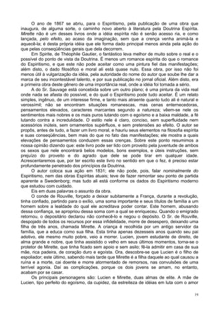 19
O ano de 1867 se abriu, para o Espiritismo, pela publicação de uma obra que
inaugura, de alguma sorte, o caminho novo aberto à literatura pela Doutrina Espírita.
Mirette não é um desses livros onde a idéia espírita não é senão acesso ria, e como
lançada, pelo efeito, ao acaso da imaginação, sem que a crença venha animá-la e
aquecê-la; é desta própria idéia que ele forma dado principal menos ainda pela ação do
que pelas conseqüências gerais que dela decorrem.
Em Spirite, de Théophile Gautier, o fantástico leva melhor de muito sobre o real e o
possível do ponto de vista da Doutrina. É menos um romance espírita do que o romance
do Espiritismo, e que este não pode aceitar como uma pintura fiel das manifestações;
além disto, o dado filosófico e moral ali está quase nulo. Essa obra, por isso não foi
menos útil à vulgarização da idéia, pela autoridade do nome do autor que soube lhe dar a
marca de seu incontestável talento, e por sua publicação no jornal oficial. Além disto, era
a primeira obra deste gênero de uma importância real, onde a idéia foi tomada a sério.
A do Sr. Sauvage está concebida sobre um outro plano; é uma pintura da vida real
onde nada se afasta do possível, e do qual o Espiritismo pode tudo aceitar. É um relato
simples, ingênuo, de um interesse firme, e tanto mais atraente quanto tudo ali é natural e
verossímil; não se encontram situações romanescas, mas cenas enternecedoras,
pensamentos elevados, caracteres marcantes segundo a natureza; vêem-se nele os
sentimentos mais nobres e os mais puros lutando com o egoísmo e a baixa maldade, a fé
lutando contra a incredulidade. O estilo nele é claro, conciso, sem superfluidade nem
acessórios inúteis, sem ornamentos supérfluos, e sem pretensões ao efeito. O autor se
propôs, antes de tudo, a fazer um livro moral, e hauriu seus elementos na filosofia espírita
e suas conseqüências, bem mais do que no fato das manifestações; ele mostra a quais
elevações de pensamentos conduzem essas crenças. Sobre este ponto resumimos a
nossa opinião dizendo que: este livro pode ser lido com proveito pela juventude de ambos
os sexos que nele encontrará belos modelos, bons exemplos, e úteis instruções, sem
prejuízo do proveito e do agrado que dele se pode tirar em qualquer idade.
Acrescentaremos que, por ter escrito este livro no sentido em que o fez, é preciso estar
profundamente penetrado dos princípios da Doutrina.
O autor coloca sua ação em 1831; ele não pode, pois, falar nominalmente do
Espiritismo, nem das obras Espíritas atuais; teve de fazer remontar seu ponto de partida
aparente a Swedenborg; mas tudo ali está conforme os dados do Espiritismo moderno
que estudou com cuidado.
Eis em duas palavras o assunto da obra.
O conde de Rouville, forçado a deixar subitamente a França, durante a revolução,
tinha confiado, partindo para o exílio, uma soma importante e seus títulos de família a um
homem sobre a lealdade do qual ele acreditava poder contar. Este homem, abusando
dessa confiança, se apropriou dessa soma com a qual se enriqueceu. Quando o emigrado
retornou, o depositário declarou não conhecê-lo e negou o depósito. O Sr. de Rouville,
despojado de todos os recursos por essa infidelidade, morre de desespero, deixando uma
filha de três anos, chamada Mirette. A criança é recolhida por um antigo servidor da
família, que a educa como sua filha. Esta tinha apenas dezesseis anos quando seu pai
adotivo, ele mesmo muito pobre, veio a morrer. Lucien, jovem estudante de direito, de
alma grande e nobre, que tinha assistido o velho em seus últimos momentos, torna-se o
protetor de Mirette, que tinha ficado sem apoio e sem asilo; fê-la admitir em casa de sua
mãe, rica padeira, de coração duro e egoísta. Ora, descobre-se que Lucien é o filho de
espoliador; este último, sabendo mais tarde que Mirette é a filha daquele ao qual causou a
ruína e a morte, cai doente e morre atormentado de remorsos, nas convulsões de uma
terrível agonia. Daí as complicações, porque os dois jovens se amam, no entanto,
acabam por se casar.
Os principais personagens são: Lucien e Mirette, duas almas de elite. A mãe de
Lucien, tipo perfeito do egoísmo, da cupidez, da estreiteza de idéias em luta com o amor
 