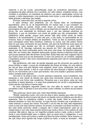 20
maternal; o pai de Lucien, personificação exata da consciência perturbada; uma
carregadora de pães vilmente má e ciumenta; um velho médico, excelente homem, mas
incrédulo e zombeteiro; um estudante de medicina, seu aluno, espiritualista, homem de
coração, e hábil magnetizador; uma sonâmbula muito lúcida, e uma irmã de caridade de
idéias grandes e elevadas, tipo modelo.
Ouvimos, sobre esta obra, ser feita a seguinte crítica:
A ação começa, sem preâmbulo, por um desses fatos de manifestações
espontâneas, como se os vê freqüentemente em nossos dias, e que consistem em
pancadas dadas na parede. Esses ruídos levam ao encontro dos dois principais
personagens da história, Lucien e Mirette, que se desenrola em seguida. O autor deveria,
diz-se, dar uma explicação do fenômeno para o uso das pessoas estranhas ao
Espiritismo, e que se encontram num ponto de partida que não compreendem. Não
partilhamos desta opinião, porque seria preciso dele dizer tantas cenas de visões
estáticas e de sonambulismo. O autor não quis, e não podia, na oportunidade de um
romance, fazer um tratado didático de Espiritismo. Todos os dias os escritores apoiam
suas concepções sobre fatos científicos, históricos ou outros, que não podem menos
fazer do que supor conhecidos de seus leitores, sob pena de transformar suas obras em
enciclopédias; cabe àqueles que não os conhecem procurá-los, ou pedir deles a
explicação. O Sr. Sauvage, colocando seu assunto em 1831, não podia desenvolver
teorias que não foram conhecidas senão vinte anos mais tarde. Os Espíritos batedores,
aliás, têm, em nossos dias, bastante repercussão, graças mesmo à imprensa hostil, para
que poucas pessoas dele não tenham ouvido falar. Esses fatos são mais vulgares hoje do
que muitos outros que se cita diariamente. O autor nos parece ter, ao contrário, realçado
o Espiritismo pondo o fato como suficientemente adquirido para não ter necessidade de
ser explicado.
Não partilhamos, não mais, da opinião daqueles que lhe censuram seu quadro um
pouco familiar e vulgar, o pouco de complicações das forças da intriga, em uma palavra,
por não ter feito uma obra literária mais magistral, assim como, certamente, teria sido
capaz. Em nossa opinião, a obra é o que deveria ser para alcançar o objetivo proposto;
não foi um monumento que o autor quis levantar, mas uma simples e graciosa casinhola
onde o coração pode repousar.
Tal como é, se dirige a todo o mundo: grandes e pequenos, ricos e proletários, mas
sobretudo a uma classe de leitores aos quais teria convencido menos se tivesse se
revestido de uma forma mais acadêmica. Pensamos que a sua leitura, pode ser mais
proveitosa à classe laboriosa, e a esse título gostaríamos de ver-lhe a popularidade de
certos escritos cuja leitura é menos sadia.
As duas passagens seguintes podem dar uma idéia do espírito no qual está
concebida a obra. A primeira é uma cena entre Lucien e Mirette, no enterro do pai adotivo
desta:
"Meu pobre pai, não te verei, pois, mais! disse Mirette soluçando.
"Mirette, respondeu Lucien, com uma voz doce e séria, aqueles que crêem em Deus
e na imortalidade da alma humana não devem se desolar como os infelizes que não têm a
esperança. Para os verdadeiros cristãos, a morte não existe. Olhai ao vosso redor;
estamos sentados no meio dos túmulos, no lugar terrível e fúnebre que a ignorância e o
medo chamam o campo dos mortos. Pois bem! o sol do mês de maio nele resplandece
como no seio dos mais risonhos campos. As árvores, os arbustos e as flores inundam o ar
dos mais doces perfumes; desde o pássaro até o inseto imperceptível, cada ser da
criação lança a sua nota nessa grande sinfonia que canta a Deus o hino sublime da vida
universal. Não está aí, digo eu, um magnífico protesto contra o nada, contra a morte? A
morte é uma transformação para a matéria, para os seres bons e inteligentes, é uma
transfiguração. Vosso pai cumpriu a tarefa que Deus lhe tinha confiado: Deus chamou-o a
ele; que nosso amor egoísta não inveje a palma ao mártir, a coroa ao vencedor!... Mas
 