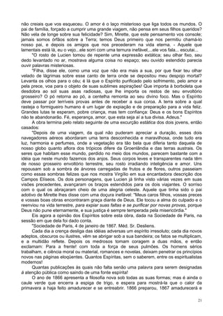 21
não creiais que vos esqueceu. O amor é o laço misterioso que liga todos os mundos. O
pai de família, forçado a cumprir uma grande viagem, não pensa em seus filhos queridos?
Não vela de longe sobre sua felicidade? Sim, Mirette, que este pensamento vos console;
jamais somos órfãos sobre a Terra; temos Deus primeiro que nos permitiu chamá-lo
nosso pai, e depois os amigos que nos precederam na vida eterna. - Aquele que
lamentais está lá, eu o vejo...ele sorri com uma ternura inefável,...ele vos fala... escutai...
"O rosto de Lucien tomou de repente uma expressão extática; seu olhar fixo, seu
dedo levantado no ar, mostrava alguma coisa no espaço; seu ouvido estendido parecia
ouvir palavras misteriosas.
"Filha, disse ele, como uma voz que não era mais a sua, por que fixar teu olhar
velado de lágrimas sobre esse canto de terra onde se depositou meu despojo mortal?
Levanta os olhos para o céu; é lá que o Espírito purificado pelo sofrimento, pelo amor e
pela prece, voa para o objeto de suas sublimes aspirações! Que importa à borboleta que
desdobra ao sol suas asas radiosas, que lhe importa os restos de seu envoltório
grosseiro? O pó retorna ao pó, a centelha remonta ao seu divino foco. Mas o Espírito
deve passar por terríveis provas antes de receber a sua coroa. A terra sobre a qual
rasteja o formigueiro humano é um lugar de expiação e de preparação para a vida feliz.
Grandes lutas te esperam, pobre criança, mas tem confiança: Deus e os bons Espíritos
não te abandonarão. Fé, esperança, amor, que esta seja aí a tua divisa. Adeus."
A obra termina pelo relato seguinte de uma excurção estática dos dois jovens, então
casados:
"Depois de uma viagem, da qual não puderam apreciar a duração, esses dois
navegadores aéreos abordaram uma terra desconhecida e maravilhosa, onde tudo era
luz, harmonia e perfumes, onde a vegetação era tão bela que diferia tanto daquela de
nosso globo quanto aflora dos trópicos difere da Groenlândia e das terras austrais. Os
seres que habitam esse mundo, perdido no meio dos mundos, parecem bastante com a
idéia que neste mundo fazemos dos anjos. Seus corpos leves e transparentes nada têm
de nosso grosseiro envoltório terrestre, seu rosto irradiando inteligência e amor. Uns
repousam sob a sombra de árvores carregadas de frutos e de flores, outros passeiam
como essas sombras felizes que nos mostra Virgílio em sua encantadora descrição dos
Campos Elíseos. Os dois personagens, que Lucien já tinha visto várias vezes em suas
visões precedentes, avançaram os braços estendidos para os dois viajantes. O sorriso
com o qual os abraçaram cheio de uma alegria celeste. Aquele que tinha sido o pai
adotivo de Mirette lhes disse com uma doçura inefável: "Meus caros filhos, vossas preces
e vossas boas obras encontraram graça diante de Deus. Ele tocou a alma do culpado e o
reenviou na vida terrestre, para expiar suas faltas e se purificar por novas provas, porque
Deus não pune eternamente, e sua justiça é sempre temperada pela misericórdia."
Eis agora a opinião dos Espíritos sobre esta obra, dada na Sociedade de Paris, na
sessão em que dela foi dado conta.
"Sociedade de Paris, 4 de janeiro de 1867. Méd. Sr. Desliens.
Cada dia a crença desliga das idéias adversas um espírito irresoluto; cada dia novos
adeptos, obscuros ou ilustres, vêm se abrigar sob a sua bandeira; os fatos se multiplicam,
e a multidão reflete. Depois os medrosos tomam coragem a duas mãos, e então
exclamam: Para a frente! com toda a força de seus pulmões. Os homens sérios
trabalham, e ciência moral ou material, romances e novelas, deixam penetrar os princípios
novos nas páginas eloqüentes. Quantos Espíritas, sem o saberem, entre os espiritualistas
modernos!
Quantas publicações às quais não falta senão uma palavra para serem designadas
à atenção pública como saindo de uma fonte espírita!
O ano de 1866 apresenta a filosofia nova sob todas as suas formas; mas é ainda o
caule verde que encerra a espiga de trigo, e espera para mostrá-la que o calor da
primavera a haja feito amadurecer e se entreabrir. 1866 preparou, 1867 amadurecerá e
 