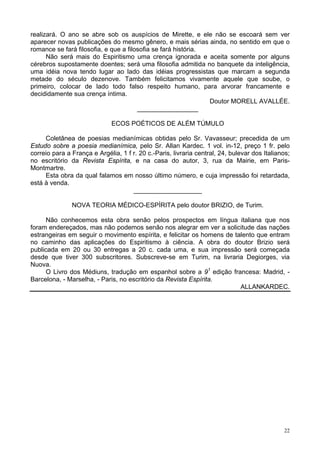 22
realizará. O ano se abre sob os auspícios de Mirette, e ele não se escoará sem ver
aparecer novas publicações do mesmo gênero, e mais sérias ainda, no sentido em que o
romance se fará filosofia, e que a filosofia se fará história.
Não será mais do Espiritismo uma crença ignorada e aceita somente por alguns
cérebros supostamente doentes; será uma filosofia admitida no banquete da inteligência,
uma idéia nova tendo lugar ao lado das idéias progressistas que marcam a segunda
metade do século dezenove. Também felicitamos vivamente aquele que soube, o
primeiro, colocar de lado todo falso respeito humano, para arvorar francamente e
decididamente sua crença íntima.
Doutor MORELL AVALLÉE.
_________________
ECOS POÉTICOS DE ALÉM TÚMULO
Coletânea de poesias medianímicas obtidas pelo Sr. Vavasseur; precedida de um
Estudo sobre a poesia medianímica, pelo Sr. Allan Kardec. 1 vol. in-12, preço 1 fr. pelo
correio para a França e Argélia, 1 f r. 20 c.-Paris, livraria central, 24, bulevar dos Italianos;
no escritório da Revista Espírita, e na casa do autor, 3, rua da Mairie, em Paris-
Montmartre.
Esta obra da qual falamos em nosso último número, e cuja impressão foi retardada,
está à venda.
___________________
NOVA TEORIA MÉDICO-ESPÍRITA pelo doutor BRIZIO, de Turim.
Não conhecemos esta obra senão pelos prospectos em língua italiana que nos
foram endereçados, mas não podemos senão nos alegrar em ver a solicitude das nações
estrangeiras em seguir o movimento espírita, e felicitar os homens de talento que entram
no caminho das aplicações do Espiritismo à ciência. A obra do doutor Brizio será
publicada em 20 ou 30 entregas a 20 c. cada uma, e sua impressão será começada
desde que tiver 300 subscritores. Subscreve-se em Turim, na livraria Degiorges, via
Nuova.
O Livro dos Médiuns, tradução em espanhol sobre a 91
edição francesa: Madrid, -
Barcelona, - Marselha, - Paris, no escritório da Revista Espírita.
ALLANKARDEC.
 