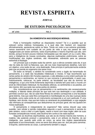 1
REVISTA ESPIRITA
JORNAL
DE ESTUDOS PSICOLÓGICOS
10o
ANO NO. 3 MARÇO 1867
DA HOMEOPATIA NAS DOENÇAS MORAIS.
Pode a homeopatia modificar as disposições morais? Tal é a questão que se
colocam certos médicos homeopatas, e à qual eles não hesitam em responder
afirmativamente, apoiando-se sobre os fatos. Tendo em vista a sua extrema gravidade,
vamos examiná-la com cuidado de um ponto de vista a que nos parece ter sido
negligenciado por esses senhores, todos Espiritualistas e mesmo Espíritas que são, sem
dúvida, porque há bem poucos médicos homeopatas que não sejam um ou o outro. Mas,
para a inteligência de nossas conclusões, algumas explicações preliminares, sobre as
modificações dos órgãos cerebrais, são necessárias, sobretudo para as pessoas
estranhas à fisiologia.
Um princípio que a simples razão faz admitir, que a ciência constata cada dia, é que
não há nada de inútil na Natureza, que, até nos mais imperceptíveis detalhes, tudo tem
um objetivo, uma razão de ser, uma destinação. Este princípio é particularmente evidente
pelo que se prende ao organismo dos seres vivos.
De todos os tempos, o cérebro foi considerado como o órgão da transmissão do
pensamento, e a sede das faculdades intelectuais e morais. É hoje reconhecido que
certas partes do cérebro têm funções especiais, e são afetadas a uma ordem particular de
pensamentos e sentimentos, ao menos no que concerne à generalidade; é assim que,
instintivamente, coloca-se, na parte anterior, as faculdades que são do domínio da
inteligência, e que uma fronte fortemente deprimida e estreita tem para todo o mundo um
sinal de inferioridade intelectual. As faculdades afetivas, os sentimentos e as paixões, por
isto mesmo, têm sua sede nas outras partes do cérebro.
Ora, considerando-se que os pensamentos e os sentimentos são excessivamente
múltiplos, e falando deste princípio de que tudo tem sua destinação e sua utilidade, é
permitido concluir que, não só cada feixe fibroso do cérebro corresponde a uma faculdade
geral distinta, mas que cada fibra corresponde à manifestação de uma das nuanças desta
faculdade, como cada corda de um instrumento corresponde a um som particular. É uma
hipótese, sem dúvida, mas que tem todos os caracteres da probabilidade, e cuja negação
não infirmaria as conseqüências que deduziremos do princípio geral; ela nos ajudará em
nossa explicação.
O pensamento é independente do organismo? Não vamos discutir aqui esta
questão, nem refutar a opinião materialista segundo a qual o pensamento é secreta do
pelo cérebro, como a bile o é pelo fígado, nasce e morre com esse órgão; além de suas
funestas conseqüências morais, esta doutrina tem contra si de nada explicar.
Segundo as doutrinas espiritualistas, que são as da imensa maioria dos homens, a
matéria, não podendo produzir o pensamento, este é um atributo do Espírito, do ser
inteligente, que, quando está unido ao corpo, se serve dos órgãos especialmente
destinados à sua transmissão, como se serve dos olhos para ver, dos pés para caminhar.
O Espírito, sobrevivendo ao corpo, o pensamento também o segue.
 