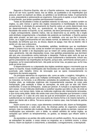 2
Segundo a Doutrina Espírita, não só o Espírito sobrevive, mas preexiste ao corpo;
não é um ser novo; quando nasce, traz as idéias, as qualidades e as imperfeições que
possuía; assim se explicam as idéias, as aptidões e as tendências inatas. O pensamento
é, pois, preexistente e sobrevivente ao organismo. Este ponto é capital, e é por falta de tê-
lo reconhecido, que tantas questões permaneceram insolúveis.
Todas as faculdades e todas as aptidões estando na natureza, o cérebro contém os
órgãos, ou pelo menos o germe dos órgãos necessários à manifestação de todos os
pensamentos. A atividade do pensamento do Espírito sobre um ponto determinado leva
ao desenvolvimento da fibra, ou, querendo-se, do órgão correspondente; se uma
faculdade não existe no Espírito, ou se, existindo, ela deve permanecer no estado latente,
o órgão correspondente, estando inativo, não se desenvolve ou se atrofia. Se o órgão
está atrofiado congenitamente, a faculdade não podendo se manifestar, o Espírito parece
dela estar privado, se bem que a possua, em realidade, uma vez que lhe é inerente.
Enfim, se o órgão primitivamente em seu estado normal, se deteriora no curso da vida, a
faculdade, de brilhante que era, se ofusca, depois se apaga, mas não se destrói; não é
senão um véu que a obscurece.
Segundo os indivíduos, há faculdades, aptidões, tendências que se manifestam
desde o próprio início da vida, outras se revelam em épocas mais tardias, e produzem as
mudanças de caráter e de disposições que se notam em certas pessoas. Neste último
caso, geralmente, não são disposições novas, mas aptidões preexistentes que dormitam
até que uma circunstância venha estimular e despertar. Pode-se estar certo de que as
disposições viciosas que se manifestam às vezes subitamente e tardiamente, tinham seu
germe preexistente nas imperfeições do Espírito, porque este, caminhando sempre para o
progresso, se for essencialmente bom, não pode se tornar mau, ao passo que, se for mau
pode se tornar bom.
O desenvolvimento ou a depressão dos órgãos cerebrais segue o movimento que se
opera no Espírito. Essas modificações são favorecidas em toda idade, mas sobretudo na
juventude, pelo trabalho íntimo de renovação que se opera incessantemente no
organismo da maneira seguinte:
Os principais elementos do organismo são, como se sabe, o oxigênio, hidrogênio, o
azoto e o carbono que, pelas suas múltiplas combinações, formam o sangue, os nervos,
os músculos, os humores, e as diferentes variedades de substâncias. Pela atividade das
funções vitais, as moléculas orgânicas são incessantemente expulsas do corpo pela
transpiração, pela exalação e todas as secreções, de sorte que se elas não forem
substituídas. O corpo se enfraquece, acaba por perecer. A nutrição e a aspiração trazem,
sem cessar, novas moléculas destinadas a substituir aquelas que dele se vão; de onde se
segue que, num tempo dado, todas as moléculas orgânicas são inteiramente renovadas,
e que numa certa idade, delas não existe mais uma única daquelas que formaram o corpo
em sua origem. É o caso de uma casa da qual se arrancassem as pedras uma a uma,
substituindo-as na medida por uma nova pedra da mesma forma e do mesmo tamanho, e
assim por diante até a última. Ter-se-ia sempre a mesma casa, mas formada de pedras
diferentes.
Assim ocorre com o corpo, cujos elementos constitutivos são, dizem os fisiologistas,
totalmente renovados a cada sete anos. As diversas partes do organismo subsistem
sempre, mas os materiais são mudados. Destas mudanças, gerais ou parciais, nascem as
modificações que sobrevêm, com a idade, no estado sanitário de certos órgãos, as
variações que sofrem os temperamentos, os gostos, os desejos que influem sobre o
caráter.
As aquisições e as perdas não estão sempre em perfeito equilíbrio. Se as aquisições
se sobrepõem às perdas, o corpo cresce ou engrossa; se o contrário ocorre, o corpo
diminui. Assim se explicam o crescimento, a obesidade, o emagrecimento, a decrepitude.
 
