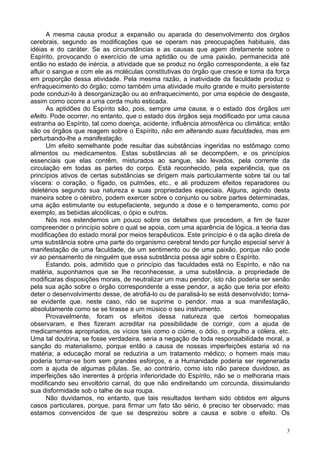 3
A mesma causa produz a expansão ou aparada do desenvolvimento dos órgãos
cerebrais, segundo as modificações que se operam nas preocupações habituais, das
idéias e do caráter. Se as circunstâncias e as causas que agem diretamente sobre o
Espírito, provocando o exercício de uma aptidão ou de uma paixão, permanecida até
então no estado de inércia, a atividade que se produz no órgão correspondente, a ele faz
afluir o sangue e com ele as moléculas constitutivas do órgão que cresce e toma da força
em proporção dessa atividade. Pela mesma razão, a inatividade da faculdade produz o
enfraquecimento do órgão; como também uma atividade muito grande e muito persistente
pode conduzi-lo à desorganização ou ao enfraquecimento, por uma espécie de desgaste,
assim como ocorre a uma corda muito esticada.
As aptidões do Espírito são, pois, sempre uma causa, e o estado dos órgãos um
efeito. Pode ocorrer, no entanto, que o estado dos órgãos seja modificado por uma causa
estranha ao Espírito, tal como doença, acidente, influência atmosférica ou climática; então
são os órgãos que reagem sobre o Espírito, não em alterando suas faculdades, mas em
perturbando-lhe a manifestação.
Um efeito semelhante pode resultar das substâncias ingeridas no estômago como
alimentos ou medicamentos. Estas substâncias ali se decompõem, e os princípios
essenciais que elas contêm, misturados ao sangue, são levados, pela corrente da
circulação em todas as partes do corpo. Está reconhecido, pela experiência, que os
princípios ativos de certas substâncias se dirigem mais particularmente sobre tal ou tal
víscera: o coração, o fígado, os pulmões, etc., e ali produzem efeitos reparadores ou
deletérios segundo sua natureza e suas propriedades especiais. Alguns, agindo desta
maneira sobre o cérebro, podem exercer sobre o conjunto ou sobre partes determinadas,
uma ação estimulante ou estupefaciente, segundo a dose e o temperamento, como por
exemplo, as bebidas alcoólicas, o ópio e outros.
Nós nos estendemos um pouco sobre os detalhes que precedem, a fim de fazer
compreender o princípio sobre o qual se apoia, com uma aparência de lógica, a teoria das
modificações do estado moral por meios terapêuticos. Este princípio é o da ação direta de
uma substância sobre uma parte do organismo cerebral tendo por função especial servir à
manifestação de uma faculdade, de um sentimento ou de uma paixão, porque não pode
vir ao pensamento de ninguém que essa substância possa agir sobre o Espírito.
Estando, pois, admitido que o princípio das faculdades está no Espírito, e não na
matéria, suponhamos que se lhe reconhecesse, a uma substância, a propriedade de
modificaras disposições morais, de neutralizar um mau pendor, isto não poderia ser senão
pela sua ação sobre o órgão correspondente a esse pendor, a ação que teria por efeito
deter o desenvolvimento desse, de atrofiá-lo ou de paralisá-lo se está desenvolvido; torna-
se evidente que, neste caso, não se suprime o pendor, mas a sua manifestação,
absolutamente como se se tirasse a um músico o seu instrumento.
Provavelmente, foram os efeitos dessa natureza que certos homeopatas
observaram, e lhes fizeram acreditar na possibilidade de corrigir, com a ajuda de
medicamentos apropriados, os vícios tais como o ciúme, o ódio, o orgulho a cólera, etc.
Uma tal doutrina, se fosse verdadeira, seria a negação de toda responsabilidade moral, a
sanção do materialismo, porque então a causa de nossas imperfeições estaria só na
matéria; a educação moral se reduziria a um tratamento médico; o homem mais mau
poderia tornar-se bom sem grandes esforços, e a Humanidade poderia ser regenerada
com a ajuda de algumas pílulas. Se, ao contrário, como isto não parece duvidoso, as
imperfeições são inerentes à própria inferioridade do Espírito, não se o melhoraria mais
modificando seu envoltório carnal, do que não endireitando um corcunda, dissimulando
sua disformidade sob o talhe de sua roupa.
Não duvidamos, no entanto, que tais resultados tenham sido obtidos em alguns
casos particulares, porque, para firmar um fato tão sério, é preciso ter observado; mas
estamos convencidos de que se desprezou sobre a causa e sobre o efeito. Os
 