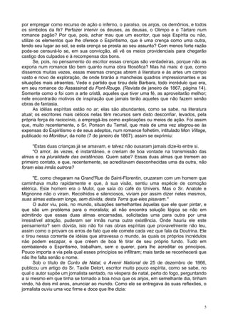 5
por empregar como recurso de ação o inferno, o paraíso, os anjos, os demônios, e todos
os símbolos da fé? Perfazer intervir os deuses, as deusas, o Olimpo e o Tártaro num
romance pagão? Por que, pois, achar mau que um escritor, que seja Espírita ou não,
utilize os elementos que lhe oferece o Espiritismo, que é uma crença como uma outra,
tendo seu lugar ao sol, se esta crença se presta ao seu assunto? Com menos forte razão
pode-se censurá-lo se, em sua convicção, ali vê os meios providenciais para chegarão
castigo dos culpados e à recompensa dos bons.
Se, pois, no pensamento do escritor essas crenças são verdadeiras, porque não as
exporia num romance tão bem quanto numa obra filosófica? Mas há mais: é que, como
dissemos muitas vezes, essas mesmas crenças abrem à literatura e às artes um campo
vasto e novo de exploração, de onde tirarão a mancheias quadros impressionantes e as
situações mais atraentes. Vede o partido que tirou dele Barbara, todo incrédulo que era,
em seu romance do Assassinat du Pont-Rouge. (Revista de janeiro de 1867, página 14).
Somente como o foi com a arte cristã, aqueles que tiver uma fé, as aproveitarão melhor;
nele encontrarão motivos de inspiração que jamais terão aqueles que não fazem senão
obras de fantasia.
As idéias espíritas estão no ar; elas são abundantes, como se sabe, na literatura
atual; os escritores mais céticos nelas têm recursos sem disto desconfiar, levados, pela
própria força do raciocínio, a empregá-los como explicações ou meios de ação. Foi assim
que, muito recentemente, o Sr. Ponson du Terrail, que mais de uma vez alegrou-se às
expensas do Espiritismo e de seus adeptos, num romance folhetim, intitulado Mon Village,
publicado no Moniteur, da noite (7 de janeiro de 1867), assim se exprimiu:
"Estas duas crianças já se amavam, e talvez não ousaram jamais dize-lo entre si.
"O amor, às vezes, é instantâneo, e creriam de boa vontade na transmissão das
almas e na pluralidade das existências. Quem sabe? Essas duas almas que tremem ao
primeiro contato, e que, recentemente, se acreditavam desconhecidas uma da outra, não
foram elas irmãs outrora?
"E, como chegaram na Grand'Rue de Saint-Florentin, cruzaram com um homem que
caminhava muito rapidamente e que, à sua visão, sentiu uma espécie de comoção
elétrica. Este homem era o Mulot, que saía do café do Univers. Mas o Sr. Anatole e
Mignonne não o viram. Recolhidos e silenciosos, viviam por assim dizer neles mesmos,
suas almas estavam longe, sem dúvida, desta Terra que eles pisavam."
O autor viu, pois, no mundo, situações semelhantes àquelas que ele quer pintar, e
que são um problema para o moralista; ali não encontra solução lógica se não em
admitindo que essas duas almas encarnadas, solicitadas uma para outra por uma
irresistível atração, puderam ser irmãs numa outra existência. Onde hauriu ele este
pensamento? sem dúvida, isto não foi nas obras espíritas que provavelmente não leu,
assim como o provam os erros de fato que ele comete cada vez que fala da Doutrina. Ele
o tirou nessa corrente de idéias que atravessa o mundo, às quais os próprios incrédulos
não podem escapar, e que crêem de boa fé tirar de seu próprio fundo. Tudo em
combatendo o Espiritismo, trabalham, sem o querer, para lhe acreditar os princípios.
Pouco importa a via pela qual esses princípios se infiltram; mais tarde se reconhecerá que
não lhe falta senão o nome.
Sob o título de Conto de Natal, o Avenir National de 25 de dezembro de 1866,
publicou um artigo do Sr. Taxile Delort, escritor muito pouco espírita, como se sabe, no
qual o autor supõe um jornalista sentado, na véspera de natal, perto do fogo, perguntando
a si mesmo em que tinha se tornado a boa nova que os anjos, em semelhante dia, tinham
vindo, há dois mil anos, anunciar ao mundo. Como ele se entregava às suas reflexões, o
jornalista ouviu uma voz firme e doce que lhe dizia:
 