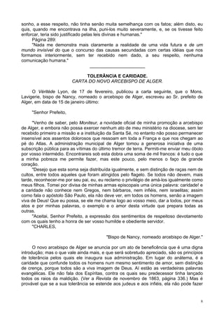 8
sonho, a esse respeito, não tinha senão muita semelhança com os fatos; além disto, eu
quis, quando me encontrava na ilha, puni-los muito severamente, e, se os tivesse feito
enforcar, teria sido justificado pelas leis divinas e humanas."
Página 289:
"Nada me demonstra mais claramente a realidade de uma vida futura e de um
mundo invisível do que o concurso das causas secundadas com certas idéias que nos
formamos interiormente, sem ter recebido nem dado, a seu respeito, nenhuma
comunicação humana."
______________________
TOLERÂNCIA E CARIDADE.
CARTA DO NOVO ARCEBISPO DE ALGER.
O Véritéde Lyon, de 17 de fevereiro, publicou a carta seguinte, que o Mons.
Lavigerie, bispo de Nancy, nomeado o arcebispo de Alger, escreveu ao Sr. prefeito de
Alger, em data de 15 de janeiro último:
"Senhor Prefeito,
"Venho de saber, pelo Moniteur, a novidade oficial de minha promoção a arcebispo
de Alger, e embora não possa exercer nenhum ato de meu ministério na diocese, sem ter
recebido primeiro a missão e a instituição da Santa Sé, no entanto não posso permanecer
insensível aos assentos dolorosos que ressoam em toda a França e que nos chegam ao
pé do Atlas. A administração municipal de Alger tomou a generosa iniciativa de uma
subscrição pública para as vítimas do último tremor de terra. Permiti-me enviar meu óbolo
por vosso intermédio. Encontrareis sob esta dobra uma soma de mil francos: é tudo o que
a minha pobreza me permite fazer, mas este pouco, pelo menos o faço de grande
coração.
"Desejo que esta soma seja distribuída igualmente, e sem distinção de raças nem de
cultos, entre todos aqueles que foram atingidos pelo flagelo. Se todos não devem, mais
tarde, reconhecer-me por seu pai, eu, eu reclamo o privilégio de amá-los igualmente como
meus filhos. Tomei por divisa de minhas armas episcopais uma única palavra: caridade! e
a caridade não conhece nem Gregos, nem bárbaros, nem infiéis, nem israelitas; assim
como fala o apóstolo São Paulo, ela não deve ver, em todos os homens, senão a imagem
viva de Deus! Que eu possa, se ele me chama logo ao vosso meio, dar a todos, por meus
atos e por minhas palavras, o exemplo e o amor desta virtude que prepara todas as
outras.
"Aceitai, Senhor Prefeito, a expressão dos sentimentos de respeitoso devotamento
com os quais tenho a honra de ser vosso humilde e obediente servidor.
"CHARLES,
"Bispo de Nancy, nomeado arcebispo de Alger."
O novo arcebispo de Alger se anuncia por um ato de beneficência que é uma digna
introdução; mas o que vale ainda mais, e que será sobretudo apreciado, são os princípios
de tolerância pelos quais ele inaugura sua administração. Em lugar do anátema, é a
caridade que confunde todos os homens num mesmo sentimento de amor, sem distinção
de crença, porque todos são a viva imagem de Deus. Aí estão as verdadeiras palavras
evangélicas. Ele não fala dos Espíritas, contra os quais seu predecessor tinha lançado
todos os raios da maldição. (Ver a Revista de novembro de 1863, página 336.) Mas é
provável que se a sua tolerância se estende aos judeus e aos infiéis, ela não pode fazer
 