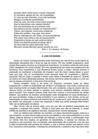 10
Quando sobre nosso futuro, incerto e flutuante,
Eu duvidava, apesar de mim, da imortalidade,
Tu vens ao meu chamado, e tua mão benfazeja
Rasgou a venda da incredulidade;
Dize-me, pois: De onde vinha a doce simpatia
Que te fazia deixar uma celeste morada?
Era uma lembrança de uma anterior vida
Que deixava em teu coração um fraternal amor?
Talvez, caro Espírito, numa outra existência
Foste meu protetor, meu guia, meu apoio.
Mas eu interrogo em vão: Deus, em sua previdência,
Pôs sobre meus olhos o véu do esquecimento
Esperando o tempo em que veria tua esfera,
Onde meu Espírito poderá se elevar até ti!
Se devo retornar sobre esta triste Terra,
Meu bem amado Bernard, pense sempre em mim.
Srta. L. O. Lieutaud, de Rouen.
_____________________
A LIGA DO ENSINO.
Vários de nossos correspondentes estão admirados por não termos ainda falado da
associação designada sob o título de Liga do ensino. Por seu caráter progressivo, esse
projeto lhes parece merecer as simpatias do Espiritismo; no entanto, antes de nisto tomar
parte, desejariam ter nossa opinião. Em lhes agradecendo por esse novo testemunho de
confiança, lhes repetiremos o que dissemos muitas vezes, a saber: Jamais tivemos a
pretensão de coordenar a liberdade de ninguém, nem de impor nossas idéias a quem
quer que seja, não as considerando como devendo fazer lei. Guardando o silêncio,
quisemos não pre julgar a questão e deixar mais inteira a liberdade de cada um. Quanto
ao motivo de nossa abstenção pessoal, não temos nenhuma razão de calá-la, e uma vez
que se deseja conhecê-la, a di-la-emos francamente.
Nossa simpatia, como a de todos os Espíritas, consente todas as idéias
progressivas, e todas as instituições que tendem a propagá-las; mas ainda é preciso que
esta simpatia tenha um objeto determinado. Ora, até o presente, a liga do ensino não nos
oferece senão um título, sedutor é verdade, mas nenhum programa definido, nenhum
plano traçado, nem objetivo preciso. Este título tem mesmo o inconveniente de sertão
elástico, que poderia se prestara combinações muito divergentes em suas tendências e
em seus resultados. Cada um pode entendê-lo à sua maneira, e, sem dúvida, se faz por
antecipação um plano conforme sua maneira de ver; poder-se-ia, pois, dar-se que quando
ele estiver em execução, a coisa não responda à idéia que certas pessoas dela tinham
feito; daí as defecções inevitáveis.
Mas, diz-se, não se arrisca nada, uma vez que são os próprios subscritores que
regularão o emprego dos fundos. - Razão a mais para que não se entenda, e, nesse
conflito de opiniões e de objetivos diversos, forçosamente, haverá decepções.
Com um objetivo bem definido, ao contrário, um plano claramente traçado, sabe-se a
que empenha, ou pelo menos sabe-se se da sua adesão a uma coisa praticável ou a uma
utopia; pode-se apreciar a sinceridade da intenção, o valor da idéia, a combinação mais
ou menos feliz dos órgãos, as garantias de estabilidade, e calcular as chances de
sucesso ou de insucesso. Ora, na espécie, esta apreciação não é possível, uma vez que
a idéia fundamental está cercada de mistério, e que é preciso aceitar sua palavra como
boa. Queremos crê-la perfeita, o desejamos sinceramente, e quando o bem que deve dela
 