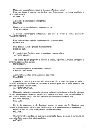 12
Mas esses abusos fazem nascer a liberdade. (Nenhum nome).
Para ser iguais é preciso ser irmãos; sem fraternidade, nenhuma igualdade e
nenhuma liberdade.
LAFAYETTE.
A ciência é o progresso da inteligência;
NEWTON.
Mas o que lhe é preferível é o progresso moral.
JEAN REYNAUD.
A ciência permanecerá estacionaria até que a moral a tenha alcançado.
FRANÇOIS ARAGO.
Para desenvolver a moral é preciso primeiro extirpar o vício.
BERANGER.
Para destruir o vício é preciso desmascará-lo;
EUGÈNE SUE.
É o que todos os Espíritos fortes e superiores procuram fazer.
JACQUES ARAGO.
Três coisas devem progredir: a música, a poesia, a pintura. A música transporta a
alma impressionando o ouvido;
MEYERBEER.
A poesia transporta a alma abrindo o coração.
CASIMIR DELAVIGNE.
A pintura transporta a alma agradando aos olhos.
FLANDRIN.
A poesia, a música e a pintura são irmãs e se dão a mão; uma para abrandar o
coraçao, a outra para abrandar os costumes, e a última para abrir a alma; todas as três
para vos elevar ao vosso Criador.
ALFRED DE MUSSET.
Mas nada, nada deve momentaneamente mais progredir do que a filosofia; ela deve
dar um passo imenso, deixando estacionar a ciência e as artes, mas para elevá-las tão
alto, quando disto for tempo, que esta elevação será muito sutil para vós hoje.
Em nome de todos,
SÃO LUÍS.
Em 6 de dezembro, o Sr. Bertrand obteve, no grupo do Sr. Desliens, uma
comunicação do mesmo gênero, que, de alguma sorte, é a continuação da precedente.
O amor é uma lira cujas vibrações são os acordes divinos.
HÉLOÍSE.
O amor tem três cordas em sua lira: a emanação divina, a poesia e a melodia; se
uma delas falta, os acordes, são imperfeitos.
ABÉLARD.
 