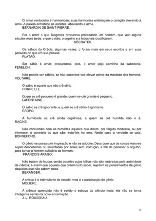 13
O amor verdadeiro é harmonioso; suas harmonias embriagam o coração elevando a
alma. A paixão entristece os acordes, abaixando a alma.
BERNARDIN DE SAINT-PIERRE.
Era o amor o que Diógenes procurava procurando um homem...que veio alguns
séculos mais tarde, e que o ódio, o orgulho e a hipocrisia crucificaram.
SÓCRATES.
Os sábios da Grécia, algumas vezes, o foram mais em seus escritos e em suas
palavras do que em sua pessoa.
PLATÃO.
Ser sábio é amar; procuremos, pois, o amor pejo caminho da sabedoria.
FÉNELON.
Não podeis ser sábios, se não saberdes vos elevar acima da maldade dos homens.
VOLTAIRE.
O sábio é aquele que não crê sê-lo.
CORNEILLE.
Quem se crê pequeno é grande; quem se crê grande é pequeno.
LAFONTAINE.
O sábio se crê ignorante, e quem se crê sábio é ignorante.
ESOPO.
A humildade se crê ainda orgulhosa, e quem se crê humilde não o é.
RACINE.
Não confundais com os humildes aqueles que dizem, por fingida modéstia, ou por
interesse, o contrário do que são: estaríeis no erro. Neste caso a verdade se cala.
BONNEFOND.
O gênio se possui por inspiração e não se adquire; Deus quer que as coisas maiores
sejam descobertas ou inventadas por seres sem instrução, a fim de paralisar o orgulho,
para tornar o homem solidário do homem.
FRANÇOIS ARAGO.
Não tratam de loucos senão aqueles cujas idéias não são timbradas pela autoridade
da ciência; é assim que aqueles que crêem tudo saber, rejeitam os pensamentos de gênio
daqueles que não sabem nada.
BERANGER.
A crítica é o estimulante do estudo, mas é a paralisação do gênio.
MOLIÈRE.
A ciência aprendida não é senão o esboço da ciência inata; ela não se torna
inteligente senão na nova encarnação.
J.-J. ROUSSEAU.
 