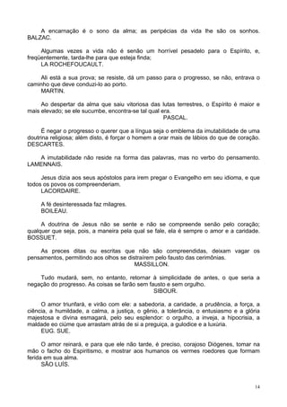 14
A encarnação é o sono da alma; as peripécias da vida lhe são os sonhos.
BALZAC.
Algumas vezes a vida não é senão um horrível pesadelo para o Espírito, e,
freqüentemente, tarda-lhe para que esteja finda;
LA ROCHEFOUCAULT.
Ali está a sua prova; se resiste, dá um passo para o progresso, se não, entrava o
caminho que deve conduzi-lo ao porto.
MARTIN.
Ao despertar da alma que saiu vitoriosa das lutas terrestres, o Espírito é maior e
mais elevado; se ele sucumbe, encontra-se tal qual era.
PASCAL.
É negar o progresso o querer que a língua seja o emblema da imutabilidade de uma
doutrina religiosa; além disto, é forçar o homem a orar mais de lábios do que de coração.
DESCARTES.
A imutabilidade não reside na forma das palavras, mas no verbo do pensamento.
LAMENNAIS.
Jesus dizia aos seus apóstolos para irem pregar o Evangelho em seu idioma, e que
todos os povos os compreenderiam.
LACORDAIRE.
A fé desinteressada faz milagres.
BOILEAU.
A doutrina de Jesus não se sente e não se compreende senão pelo coração;
qualquer que seja, pois, a maneira pela qual se fale, ela é sempre o amor e a caridade.
BOSSUET.
As preces ditas ou escritas que não são compreendidas, deixam vagar os
pensamentos, permitindo aos olhos se distraírem pelo fausto das cerimônias.
MASSILLON.
Tudo mudará, sem, no entanto, retornar à simplicidade de antes, o que seria a
negação do progresso. As coisas se farão sem fausto e sem orgulho.
SIBOUR.
O amor triunfará, e virão com ele: a sabedoria, a caridade, a prudência, a força, a
ciência, a humildade, a calma, a justiça, o gênio, a tolerância, o entusiasmo e a glória
majestosa e divina esmagará, pelo seu esplendor: o orgulho, a inveja, a hipocrisia, a
maldade eo ciúme que arrastam atrás de si a preguiça, a gulodice e a luxúria.
EUG. SUE.
O amor reinará, e para que ele não tarde, é preciso, corajoso Diógenes, tomar na
mão o facho do Espiritismo, e mostrar aos humanos os vermes roedores que formam
ferida em sua alma.
SÃO LUÍS.
 