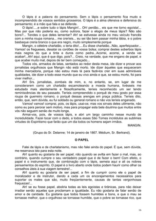 16
O lápis é a palavra do pensamento. Sem o lápis o pensamento fica mudo e
incompreendido de vossos sentidos grosseiros. O lápis é a alma ofensiva e defensiva do
pensamento; é a mão que fala e se defende.
O lápis!.....e sobre tudo o lápis Mangin!... Oh! perdão... eis que me torno egoísta!...
Mas por que não poderia eu, como outrora, fazer o elogio de meus lápis? Não são
bons?... Tendes o que deles lamentar? Ah! se estivesse ainda no meu veículo francês
com a minha roupa romana... me creríeis... eu sei tão bem passar minha lábia, e o pobre
basbaque creria branco o que era negro, muito simplesmente porque
Mangin, o célebre charlatão, o teria dito!.....Eu disse charlatão...Não, aperfeiçoador...
Vamos! os fregueses, desatai os cordões de vossa bolsa; comprai destes soberbos lápis
mais negros do que a tinta e duros como pedra...Acorrei, acorrei, a venda vai
acabar!...Ah! aqui, que é que digo, pois?... Creio, na verdade, que me engano de papel, e
que acabei muito mal, depois de ter bem começado...
Todos vós, armados de latas, sentados ao redor desta mesa, ide dizer e provar aos
jornalistas orgulhosos que Mangin não está morto. Ide dizer àqueles que esqueceram
minha mercadoria, porque não estou mais lá para fazê-los crer em suas admiráveis
qualidades, ide dizer a todo esse mundo que eu vivo ainda e que, se estou morto, foi para
viver melhor...
Ah! Srs. jornalistas, zombais de mim, e, no entanto, se, em lugar de me
considerarem como um charlatão escamoteando a moeda humana, tivésseis me
estudado mais atentamente e filosoficamente, teríeis reconhecido um ser tendo
reminiscências de seu passado. Teríeis compreendido o porquê de meu gosto por essa
roupa de guerreiro romano, o porquê dessas arengas em praça pública. Teríeis dito,
então, que, sem dúvida, eu fui soldado ou general romano e não vos teríeis enganado.
Vamos! vamos! comprai, pois, os lápis, usai-os; mas vos sirvais deles utilmente, não
como eu para perorar sem motivo, mas para propagar esta bela doutrina que muitos entre
vós não seguem senão de muito longe.
Armai-vos, pois, de vossos lápis, e abri um largo caminho nesse mundo de
incredulidade. Fazei tocar com o dedo, a todos esses São Tomes incrédulos as sublimes
virtudes do Espiritismo que farão que um dia todos os homens sejam irmãos.
MANGIN.
(Grupo do Sr. Delanne; 14 de janeiro de 1867. Médium, Sr. Bertrand).
O PAPEL
Falei de lápis e de charlatanismo, mas não falei ainda do papel. É que, sem dúvida,
me reservava isto para esta noite.
Ah! quanto eu gostaria de ser papel; não quando se avilta em fazer o mal, mas, ao
contrário, quando cumpre o seu verdadeiro papel que é de fazer o bem! Com efeito, o
papel é o instrumento que, de combinação com o lápis, semeia aqui e ali os nobres
pensamentos do espírito. O papel é o livro aberto onde todos podem haurir como olhar os
conselhos úteis à sua viagem terrestre!...
Ah! quanto eu gostaria de ser papel, a fim de cumprir como ele o papel de
moralizador e de instrutor, dando a cada um os encorajamentos necessários para
suportar os males que são, muito freqüentemente, causas de tantas vergonhosas
fraquezas!...
Ah! se eu fosse papel, aboliria todas as leis egoístas e tirânicas, para não deixar
irradiar senão aquelas que proclamam a igualdade. Eu não gostaria de falar senão de
amor e de caridade. Eu gostaria que todos fossem humildes e bons, e que o mau se
tornasse melhor, que o orgulhoso se tornasse humilde, que o pobre se tornasse rico, que
 