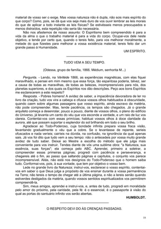 18
material de vosso ser o exige. Mas vossa natureza não é dupla, não sois mais espírito do
que corpo? Como, pois, se dá que vos seja mais duro de vos ouvir lembrar as leis morais
do que de aplicar a todo instante as leis físicas? Se estivésseis menos preocupados e
menos distraídos, esta repetição não seria tão necessária.
Não nos afastemos de nosso assunto: O Espiritismo bem compreendido é para a
vida da alma o que o trabalho material é para a vida do corpo. Ocupai-vos dele neste
objetivo, e tende por certo que, quando o tereis feito, para vos melhorar moralmente, a
metade do que fizestes para melhorar a vossa existência material, tereis feito dar um
grande passo à Humanidade.
UM ESPÍRITO.
____________________
TUDO VEM A SEU TEMPO.
(Odessa, grupo de família, 1866. Médium, senhorita M...)
Pergunta. - Lendo, na Véritéde 1866, as experiências magnéticas, com elas fiquei
maravilhado, e pensei em mim mesmo que essa força, tão espantosa poderia, talvez, ser
a causa de todas as maravilhas, de todas as belezas, incompreensíveis para nós, dos
planetas superiores, e dos quais os Espíritos nos dão descrições. Peço aos bons Espíritos
me esclarecerem a este respeito?
Resposta. - Pobres homens! A avidez de saber, a impaciência devoradora de ler no
livro da criação, tudo vos vira a cabeça e ofusca vossos olhos habituados à obscuridade,
quando caem sobre algumas passagens que vosso espírito, ainda escravo da matéria,
não pode compreender. Mas, tende paciência, os tempos são chegados. Já o grande
arquiteto começa a desenrolar, pouco a pouco, diante de vossos olhos, o plano do edifício
do Universo, já levanta um canto do véu que vos esconde a verdade, e um raio de luz vos
clareia. Contentai-vos com essas primícias; habituai vossos olhos à doce claridade da
aurora, até que possam suportar o esplendor do sol brilhando em todo o seu brilho.
Agradecei ao Todo-Poderoso, cuja bondade infinita prepara vossa fraca visão,
levantando gradualmente o véu que a cobre. Se o levantasse de repente, serieis
ofuscados e nada veríeis; cairíeis na dúvida, na confusão, na ignorância da qual apenas
sais. Já vos foi dito que tudo vem a seu tempo: não o antecedeis por vossa muito grande
avidez de tudo saber. Deixai ao Mestre a escolha do método que ele julga mais
conveniente para vos instruir. Tendes diante de vós uma sublime obra: "a Natureza, sua
essência, suas forças"; ela começa pelo ABC. Aprendei, primeiro a soletrar, a
compreender essas primeiras páginas; progredi com paciência e perseverança, e
chegareis até o fim, ao passo que saltando páginas e capítulos, o conjunto vos parece
incompreensível. Aliás, não está nos desígnios do Todo-Poderoso que o homem saiba
tudo. Conformai-vos, pois, à sua vontade, que tem por objetivo o vosso bem.
Lede no grande livro da Natureza; instruí-vos, esclarecei o vosso espírito, contentai-
vos em saber o que Deus julga a propósito de vos ensinar durante a vossa permanência
na Terra; não tereis o tempo de chegar até a última página, e não a lereis senão quando
estiverdes desligados da matéria, quando vossos sentidos espiritualizados vos permitirem
compreendê-la.
Sim, meus amigos, aprendei e instruí-vos, e, antes de tudo, progredi em moralidade
pelo amor do próximo, pela caridade, pela fé: é o essencial, é o passaporte à visão do
qual as portas do santuário infinito vos serão abertas.
HUMBOLDT.
___________________________
O RESPEITO DEVI DO ÀS CRENÇAS PASSADAS.
 