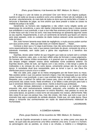 19
(Paris, grupo Delanne, 4 de fevereiro de 1867. Médium, Sr. Morin.)
A fé cega é o pior de todos os princípios! Crer com fervor num dogma qualquer,
quando a sã razão se recusa a aceitá-lo como uma verdade, é fazer ato de nulidade e de
se privar, voluntariamente, do mais belo de todos os dons que nos tenha feito o Criador; é
renunciar à liberdade de julgar, ao livre arbítrio que deve presidir a todas as coisas na
medida da justiça e da razão.
Geralmente, os homens são negligentes e não crêem numa religião senão por
desencargo de consciência, e para não rejeitar inteiramente essas boas e doces preces
que embalaram a sua juventude, e que a sua mãe lhes ensinava junto da lareira, quando
a noite trazia com ela a hora do sono; mas essa lembrança se apresenta algumas vezes
ao seu espírito, freqüentemente, é com um sentimento de lamento que fazem um retorno
para esse passado, onde os cuidados da idade madura estavam ainda escondidos na
noite do futuro.
Sim, todo homem lamenta essa idade de negligência, e muito poucos podem sonhar
com seus jovens anos!. ..Mas que dele resta um instante depois?... - Nada!...
Comecei a dizer que a f é cega é perniciosa; mas não seria preciso sempre rejeitar,
como essencialmente mau, tudo o que parece manchado de abuso, composto de erros e
sobretudo inventado, sem razão para a glória dos orgulhosos e o benefício dos
interesses.
Espíritas, deveis saber melhor do que ninguém que nada se cumpre sem a vontade
do Senhor supremo; cabe, pois, a vós bem refletir antes de formular o vosso julgamento.
Os homens são vossos irmãos encarnados, e é possível que no número dos trabalhos
dos tempos antigos estejam vossos obras realizadas numa existência anterior. Os
Espíritas devem, antes de tudo, ser lógicos com o seu ensino, e não lançar a pedra às
instituições e às crenças de uma outra época, unicamente porque são de uma outra
época. A sociedade atual teve necessidade, para se tornar o que é, que Deus lhe
distribuísse pouco a pouco a luz e o saber.
Não vos cabe, pois, julgar se os meios empregados por ele foram bons ou maus.
Não aceiteis senão o que vos parece racional e lógico; mas não esqueçais que as velhas
coisas tiveram a sua juventude, e que o que ensinais hoje se tornará velho a seu turno.
Respeitai, pois, a velhice! Os velhos são vossos pais, como as velhas coisas foram as
precursoras das coisas novas. Nada envelhece, e se faltais a este princípio para tudo o
que é venerável, faltareis com o vosso dever, mentis à doutrina que professais.
As velhas crenças elaboraram a renovação que começa a se realizar!...Todas,
enquanto não eram exclusivamente materiais, possuíam uma centelha da verdade.
Lamentai os abusos que se introduziram no ensino filosófico, mas perdoai os erros de
uma outra época, se quereis a vosso turno ser escusados nos vossos, ulteriormente. Não
deis vossa fé ao que vos pareça mau, mas não creiais, não mais, que tudo o que vos é
ensinado hoje seja a expressão da verdade absoluta. Crede que, em cada época, Deus
alarga o horizonte dos conhecimentos em razão do desenvolvimento intelectual da
Humanidade.
LACORDAIRE.
A COMÉDIA HUMANA.
(Paris, grupo Desliens, 29 de novembro de 1866. Médium, Sr. Desliens).
A vida do Espírito encarnado é como um romance, ou antes como uma peça de
teatro, da qual cada dia percorre-se uma folha contendo uma cena. O autor é o homem;
os personagens são as paixões, os vícios e as virtudes, a matéria e a inteligência,
 