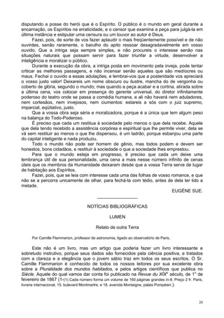 20
disputando a posse do herói que é o Espírito. O público é o mundo em geral durante a
encarnação, os Espíritos na erraticidade, e o censor que examina a peça para julgá-la em
última instância e estipular uma censura ou um louvor ao autor é Deus.
Fazei, pois, de sorte de vos fazer aplaudir o mais freqüentemente possível e de não
ouvirdes, senão raramente, o barulho do apito ressoar desagradavelmente em vosso
ouvido. Que a intriga seja sempre simples, e não procureis o interesse senão nas
situações naturais que possam servir para fazer triunfar a virtude, desenvolver a
inteligência e moralizar o público.
Durante a execução da obra, a intriga posta em movimento pela inveja, pode tentar
criticar as melhores passagens, e não incensar senão aqueles que são medíocres ou
maus. Fechai o ouvido a essas adulações, e lembrai-vos que a posteridade vos apreciará
o vosso justo valor! Deixareis um nome obscuro ou ilustre, mancha do de vergonha ou
coberto de glória, segundo o mundo; mas quando a peça acabar e a cortina, atirada sobre
a última cena, vos colocar em presença do gerente universal, do diretor infinitamente
poderoso do teatro onde se passa a comédia humana, e ali não haverá nem aduladores,
nem cortesãos, nem invejosos, nem ciumentos: estareis a sós com o juiz supremo,
imparcial, eqüitativo, justo.
Que a vossa obra seja séria e moralizadora, porque é a única que tem algum peso
na balança do Todo-Poderoso.
É preciso que cada um restitua à sociedade pelo menos o que dela recebe. Aquele
que dela tendo recebido a assistência corpórea e espiritual que lhe permite viver, dela se
vá sem restituir ao menos o que lhe dispensou, é um ladrão, porque esbanjou uma parte
do capital inteligente e nada produziu.
Todo o mundo não pode ser homem de gênio, mas todos podem e devem ser
honestos, bons cidadãos, e restituir à sociedade o que a sociedade lhes emprestou.
Para que o mundo esteja em progresso, é preciso que cada um deixe uma
lembrança útil de sua personalidade, uma cena a mais nesse número infinito de cenas
úteis que os membros da Humanidade deixaram desde que a vossa Terra serve de lugar
de habitação aos Espíritos.
Fazei, pois, que se leia com interesse cada uma das folhas de vosso romance, e que
não se a percorra unicamente de olhar, para fechá-la com tédio, antes de dela ter lido a
metade.
EUGÈNE SUE.
________________
NOTÍCIAS BIBLIOGRÁFICAS
LUMEN
Relato de outra Terra
Por Camille Flammarion, professor de astronomia, ligado ao observatório de Paris.
Este não é um livro, mas um artigo que poderia fazer um livro interessante e
sobretudo instrutivo, porque seus dados são fornecidos pela ciência positiva, e tratados
com a clareza e a elegância que o jovem sábio traz em todos os seus escritos. O Sr.
Camille Flammarion é conhecido de todos os nossos leitores por sua excelente obra
sobre a Pluralidade dos mundos habitados, e pelos artigos científicos que publica no
Siècle. Aquele do qual vamos dar conta foi publicado na Revue du XÍXo
século, de 1o
de
fevereiro de 1867 (1-(1) Cada número forma um volume de 160 páginas grandes in-8. Preço 2 fr. Paris,
livraria internacional, 15, bulevard Montmartre, e 18, avenida Montaigne, palais Pompéien.).
 