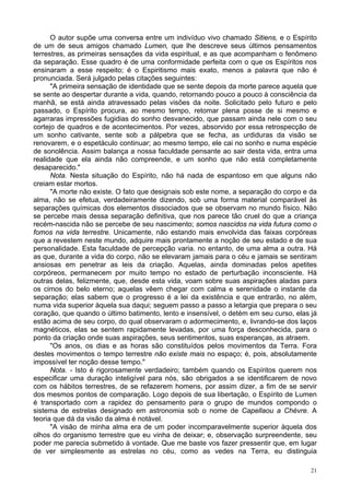 21
O autor supõe uma conversa entre um indivíduo vivo chamado Sitiens, e o Espírito
de um de seus amigos chamado Lumen, que lhe descreve seus últimos pensamentos
terrestres, as primeiras sensações da vida espiritual, e as que acompanham o fenômeno
da separação. Esse quadro é de uma conformidade perfeita com o que os Espíritos nos
ensinaram a esse respeito; é o Espiritismo mais exato, menos a palavra que não é
pronunciada. Será julgado pelas citações seguintes:
"A primeira sensação de identidade que se sente depois da morte parece aquela que
se sente ao despertar durante a vida, quando, retornando pouco a pouco à consciência da
manhã, se está ainda atravessado pelas visões da noite. Solicitado pelo futuro e pelo
passado, o Espírito procura, ao mesmo tempo, retomar plena posse de si mesmo e
agarraras impressões fugidias do sonho desvanecido, que passam ainda nele com o seu
cortejo de quadros e de acontecimentos. Por vezes, absorvido por essa retrospecção de
um sonho cativante, sente sob a pálpebra que se fecha, as urdiduras da visão se
renovarem, e o espetáculo continuar; ao mesmo tempo, ele cai no sonho e numa espécie
de sonolência. Assim balança a nossa faculdade pensante ao sair desta vida, entra uma
realidade que ela ainda não compreende, e um sonho que não está completamente
desaparecido."
Nota. Nesta situação do Espírito, não há nada de espantoso em que alguns não
creiam estar mortos.
"A morte não existe. O fato que designais sob este nome, a separação do corpo e da
alma, não se efetua, verdadeiramente dizendo, sob uma forma material comparável às
separações químicas dos elementos dissociados que se observam no mundo físico. Não
se percebe mais dessa separação definitiva, que nos parece tão cruel do que a criança
recém-nascida não se percebe de seu nascimento; somos nascidos na vida futura como o
fomos na vida terrestre. Unicamente, não estando mais envolvida das faixas corpóreas
que a revestem neste mundo, adquire mais prontamente a noção de seu estado e de sua
personalidade. Esta faculdade de percepção varia. no entanto, de uma alma a outra. Há
as que, durante a vida do corpo, não se elevaram jamais para o céu e jamais se sentiram
ansiosas em penetrar as leis da criação. Aquelas, ainda dominadas pelos apetites
corpóreos, permanecem por muito tempo no estado de perturbação inconsciente. Há
outras delas, felizmente, que, desde esta vida, voam sobre suas aspirações aladas para
os cimos do belo eterno; aquelas vêem chegar com calma e serenidade o instante da
separação; elas sabem que o progresso é a lei da existência e que entrarão, no além,
numa vida superior àquela sua daqui; seguem passo a passo a letargia que prepara o seu
coração, que quando o último batimento, lento e insensível, o detém em seu curso, elas já
estão acima de seu corpo, do qual observaram o adormecimento, e, livrando-se dos laços
magnéticos, elas se sentem rapidamente levadas, por uma força desconhecida, para o
ponto da criação onde suas aspirações, seus sentimentos, suas esperanças, as atraem.
"Os anos, os dias e as horas são constituídos pelos movimentos da Terra. Fora
destes movimentos o tempo terrestre não existe mais no espaço; é, pois, absolutamente
impossível ter noção desse tempo."
Nota. - Isto é rigorosamente verdadeiro; também quando os Espíritos querem nos
especificar uma duração inteligível para nós, são obrigados a se identificarem de novo
com os hábitos terrestres, de se refazerem homens, por assim dizer, a fim de se servir
dos mesmos pontos de comparação. Logo depois de sua libertação, o Espírito de Lumen
é transportado com a rapidez do pensamento para o grupo de mundos compondo o
sistema de estrelas designado em astronomia sob o nome de Capellaou a Chèvre. A
teoria que dá da visão da alma é notável.
"A visão de minha alma era de um poder incomparavelmente superior àquela dos
olhos do organismo terrestre que eu vinha de deixar; e, observação surpreendente, seu
poder me parecia submetido à vontade. Que me baste vos fazer pressentir que, em lugar
de ver simplesmente as estrelas no céu, como as vedes na Terra, eu distinguia
 