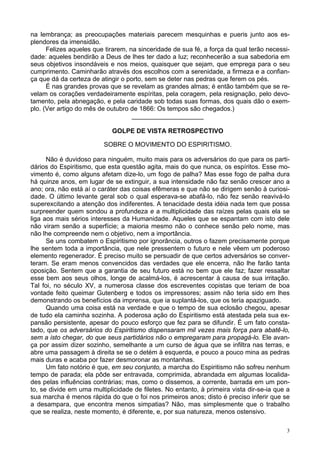 3
na lembrança; as preocupações materiais parecem mesquinhas e pueris junto aos es-
plendores da imensidão.
Felizes aqueles que tirarem, na sinceridade de sua fé, a força da qual terão necessi-
dade: aqueles bendirão a Deus de lhes ter dado a luz; reconhecerão a sua sabedoria em
seus objetivos insondáveis e nos meios, quaisquer que sejam, que emprega para o seu
cumprimento. Caminharão através dos escolhos com a serenidade, a firmeza e a confian-
ça que dá da certeza de atingir o porto, sem se deter nas pedras que ferem os pés.
É nas grandes provas que se revelam as grandes almas; é então também que se re-
velam os corações verdadeiramente espíritas, pela coragem, pela resignação, pelo devo-
tamento, pela abnegação, e pela caridade sob todas suas formas, dos quais dão o exem-
plo. (Ver artigo do mês de outubro de 1866: Os tempos são chegados.)
____________________
GOLPE DE VISTA RETROSPECTIVO
SOBRE O MOVIMENTO DO ESPIRITISMO.
Não é duvidoso para ninguém, muito mais para os adversários do que para os parti-
dários do Espiritismo, que esta questão agita, mais do que nunca, os espíritos. Esse mo-
vimento é, como alguns afetam dize-lo, um fogo de palha? Mas esse fogo de palha dura
há quinze anos, em lugar de se extinguir, a sua intensidade não faz senão crescer ano a
ano; ora, não está aí o caráter das coisas efêmeras e que não se dirigem senão à curiosi-
dade. O último levante geral sob o qual esperava-se abafá-lo, não fez senão reavivá-lo
superexcitando a atenção dos indiferentes. A tenacidade desta idéia nada tem que possa
surpreender quem sondou a profundeza e a multiplicidade das raízes pelas quais ela se
liga aos mais sérios interesses da Humanidade. Aqueles que se espantam com isto dele
não viram senão a superfície; a maioria mesmo não o conhece senão pelo nome, mas
não lhe compreende nem o objetivo, nem a importância.
Se uns combatem o Espiritismo por ignorância, outros o fazem precisamente porque
lhe sentem toda a importância, que nele pressentem o futuro e nele vêem um poderoso
elemento regenerador. É preciso muito se persuadir de que certos adversários se conver-
teram. Se eram menos convencidos das verdades que ele encerra, não lhe farão tanta
oposição. Sentem que a garantia de seu futuro está no bem que ele faz; fazer ressaltar
esse bem aos seus olhos, longe de acalmá-los, é acrescentar à causa de sua irritação.
Tal foi, no século XV, a numerosa classe dos escreventes copistas que teriam de boa
vontade feito queimar Gutenberg e todos os impressores; assim não teria sido em lhes
demonstrando os benefícios da imprensa, que ia suplantá-los, que os teria apaziguado.
Quando uma coisa está na verdade e que o tempo de sua eclosão chegou, apesar
de tudo ela caminha sozinha. A poderosa ação do Espiritismo está atestada pela sua ex-
pansão persistente, apesar do pouco esforço que fez para se difundir. É um fato consta-
tado, que os adversários do Espiritismo dispensaram mil vezes mais força para abatê-lo,
sem a isto chegar, do que seus partidários não o empregaram para propagá-lo. Ele avan-
ça por assim dizer sozinho, semelhante a um curso de água que se infiltra nas terras, e
abre uma passagem à direita se se o detém à esquerda, e pouco a pouco mina as pedras
mais duras e acaba por fazer desmoronar as montanhas.
Um fato notório é que, em seu conjunto, a marcha do Espiritismo não sofreu nenhum
tempo de parada; ela pôde ser entravada, comprimida, abrandada em algumas localida-
des pelas influências contrárias; mas, como o dissemos, a corrente, barrada em um pon-
to, se divide em uma multiplicidade de filetes. No entanto, à primeira vista dir-se-ia que a
sua marcha é menos rápida do que o foi nos primeiros anos; disto é preciso inferir que se
a desampara, que encontra menos simpatias? Não, mas simplesmente que o trabalho
que se realiza, neste momento, é diferente, e, por sua natureza, menos ostensivo.
 