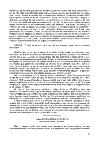22
claramente os mundos que gravitam em torno; quando desejava não mais vera estrela, a
fim de não estar mais torturado pelo exame desses mundos, ela desaparecia de minha
visão, e me deixava em excelentes condições para observar um desses mundos. Além
disto, quando minha visão se concentrava sobre um mundo particular, chegava a
distinguires detalhes de sua superfície, os continentes e os mares, as nuvens e os rios.
Por uma intensidade particular de concentração na visão da minha alma, chegava a ver o
objeto sobre o qual ela se concentrava, como, por exemplo, uma cidade, um campo, os
edifícios, as ruas, as casas, as árvores, as veredas; reconhecia mesmo os habitantes e
seguia as pessoas nas ruas e nas habitações. Bastava-me para isto limitar meu
pensamento ao quarteirão, à casa, ou ao indivíduo que eu queria observar. No mundo a
margem do qual acabava de chegar, os seres, não encarnados num envoltório grosseiro
como o deste mundo, mas, livres e dotados de faculdades de percepções elevada a um
eminente grau de poder, podem perceber distintamente os detalhes que, nessa distância,
estariam absolutamente ocultos às organizações terrestres.
SITIENS. É que se servem para isso de instrumentos superiores aos nossos
telescópios?
LUMEN. Se, por ser menos rebelde à admissão desta maravilhosa faculdade, vos é
mais fácil concebê-los munidos de instrumentos, vós o podeis por teoria. Mas devo vos
advertir que essas espécies de instrumentos não são exteriores a esses seres, e que
pertencem ao próprio organismo da visão. É bem entendido que essa construção ótica e
esse poder de visão são naturais nesses mundos, e não sobrenaturais. Pensai um pouco
nos insetos que gozam da propriedade de encurtar ou de alongar seus olhos, como os
tubos de uma luneta, de inchar ou achatar seu cristalino para dele fazer uma lupa de
diferentes graus, ou ainda de concentrar ao mesmo foco uma multidão de olhos
apontados como tantos microscópios para agarrar o infinitamente pequeno, e podereis
mais legitimamente admitir a faculdade desses seres ultra terrestres."
O mundo em que se encontra Lumen está a uma distância tal da Terra que a luz não
chega de um ao outro senão ao cabo de setenta e dois anos. Ora, nascido em 1793 e
morto em 1864, na sua chagada em Capela, donde leva a sua visão sobre Paris, Lumen
não reconhece mais a Paris que vem de deixar. Os raios luminosos partidos da Terra, não
chegando a Capela senão depois de setenta e dois anos, lhe chegava a imagem do que
ali se passou em 1793.
Ali está a parte realmente científica do relato; todas as dificuldades nele são
resolvidas da maneira mais lógica. Os dados, admitidos em teoria pela ciência, ali são
demonstrados pela experiência; mas esta experiência não podendo ser feita diretamente
pelos homens, o autor supõe um Espírito que dá conta dessas sensações, e colocado em
condições de poder estabelecer uma comparação entre a Terra e o mundo que habita.
A idéia é engenhosa e nova. É a primeira vez que o Espiritismo verdadeiro e sério,
embora sob o anonimato, é associado à ciência positiva, e isto por um homem capaz de
apreciar um e o outro, e de compreender o traço de união que deverá religá-los um dia.
Esse trabalho, ao qual reconhecemos, sem restrição uma importância capital, nos parece
ser um daqueles que os Espíritos nos anunciaram como devendo marcar o presente ano.
Analisaremos esta segunda parte num próximo artigo.
________________
NOVA TEORIA MÉDICO-ESPÍRITA
pelo doutor BRIZIO, de Turin.
Não conhecemos esta obra senão pelos prospectos em língua italiana que nos
foram endereçados, mas não podemos senão nos alegrar em ver a deligência das nações
 