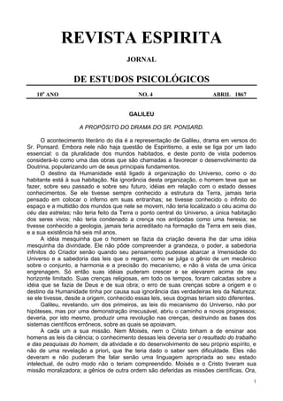 1
REVISTA ESPIRITA
JORNAL
DE ESTUDOS PSICOLÓGICOS
10o
ANO NO. 4 ABRIL 1867
GALILEU
A PROPÓSITO DO DRAMA DO SR. PONSARD.
O acontecimento literário do dia é a representação de Galileu, drama em versos do
Sr. Ponsard. Embora nele não haja questão de Espiritismo, a este se liga por um lado
essencial: o da pluralidade dos mundos habitados, e deste ponto de vista podemos
considerá-lo como uma das obras que são chamadas a favorecer o desenvolvimento da
Doutrina, popularizando um de seus principais fundamentos.
O destino da Humanidade está ligado à organização do Universo, como o do
habitante está à sua habitação. Na ignorância desta organização, o homem teve que se
fazer, sobre seu passado e sobre seu futuro, idéias em relação com o estado desses
conhecimentos. Se ele tivesse sempre conhecido a estrutura da Terra, jamais teria
pensado em colocar o inferno em suas entranhas; se tivesse conhecido o infinito do
espaço e a multidão dos mundos que nele se movem, não teria localizado o céu acima do
céu das estrelas; não teria feito da Terra o ponto central do Universo, a única habitação
dos seres vivos; não teria condenado a crença nos antípodas como uma heresia; se
tivesse conhecido a geologia, jamais teria acreditado na formação da Terra em seis dias,
e a sua existência há seis mil anos.
A idéia mesquinha que o homem se fazia da criação deveria lhe dar uma idéia
mesquinha da divindade. Ele não pôde compreender a grandeza, o poder, a sabedoria
infinitos do Criador senão quando seu pensamento pudesse abarcar a Imensidade do
Universo e a sabedoria das leis que o regem, como se julga o gênio de um mecânico
sobre o conjunto, a harmonia e a precisão do mecanismo, e não à vista de uma única
engrenagem. Só então suas idéias puderam crescer e se elevarem acima de seu
horizonte limitado. Suas crenças religiosas, em todo os tempos, foram calcadas sobre a
idéia que se fazia de Deus e de sua obra; o erro de suas crenças sobre a origem e o
destino da Humanidade tinha por causa sua ignorância das verdadeiras leis da Natureza;
se ele tivesse, desde a origem, conhecido essas leis, seus dogmas teriam sido diferentes.
Galileu, revelando, um dos primeiros, as leis do mecanismo do Universo, não por
hipóteses, mas por uma demonstração irrecusável, abriu o caminho a novos progressos;
deveria, por isto mesmo, produzir uma revolução nas crenças, destruindo as bases dos
sistemas científicos errôneos, sobre as quais se apoiavam.
A cada um a sua missão. Nem Moisés, nem o Cristo tinham a de ensinar aos
homens as leis da ciência; o conhecimento dessas leis deveria ser o resultado do trabalho
e das pesquisas do homem, da atividade e do desenvolvimento de seu próprio espírito, e
não de uma revelação a priori, que lhe teria dado o saber sem dificuldade. Eles não
deveram e não puderam lhe falar senão uma linguagem apropriada ao seu estado
intelectual, de outro modo não o teriam compreendido. Moisés e o Cristo tiveram sua
missão moralizadora; a gênios de outra ordem são deferidas as missões científicas. Ora,
 