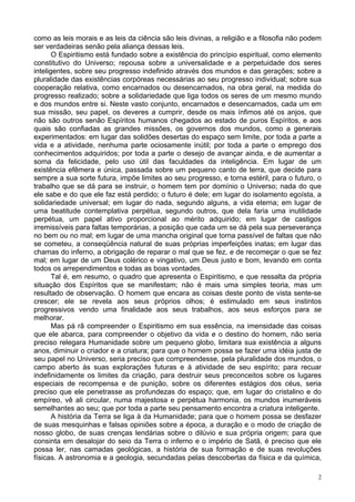 2
como as leis morais e as leis da ciência são leis divinas, a religião e a filosofia não podem
ser verdadeiras senão pela aliança dessas leis.
O Espiritismo está fundado sobre a existência do princípio espiritual, como elemento
constitutivo do Universo; repousa sobre a universalidade e a perpetuidade dos seres
inteligentes, sobre seu progresso indefinido através dos mundos e das gerações; sobre a
pluralidade das existências corpóreas necessárias ao seu progresso individual; sobre sua
cooperação relativa, como encarnados ou desencarnados, na obra geral, na medida do
progresso realizado; sobre a solidariedade que liga todos os seres de um mesmo mundo
e dos mundos entre si. Neste vasto conjunto, encarnados e desencarnados, cada um em
sua missão, seu papel, os deveres a cumprir, desde os mais ínfimos até os anjos, que
não são outros senão Espíritos humanos chegados ao estado de puros Espíritos, e aos
quais são confiadas as grandes missões, os governos dos mundos, como a generais
experimentados: em lugar das solidões desertas do espaço sem limite, por toda a parte a
vida e a atividade, nenhuma parte ociosamente inútil; por toda a parte o emprego dos
conhecimentos adquiridos; por toda a parte o desejo de avançar ainda, e de aumentar a
soma da felicidade, pelo uso útil das faculdades da inteligência. Em lugar de um
existência efêmera e única, passada sobre um pequeno canto de terra, que decide para
sempre a sua sorte futura, impõe limites ao seu progresso, e torna estéril, para o futuro, o
trabalho que se dá para se instruir, o homem tem por domínio o Universo; nada do que
ele sabe e do que ele faz está perdido; o futuro é dele; em lugar do isolamento egoísta, a
solidariedade universal; em lugar do nada, segundo alguns, a vida eterna; em lugar de
uma beatitude contemplativa perpétua, segundo outros, que dela faria uma inutilidade
perpétua, um papel ativo proporcional ao mérito adquirido; em lugar de castigos
irremissíveis para faltas temporárias, a posição que cada um se dá pela sua perseverança
no bem ou no mal; em lugar de uma mancha original que torna passível de faltas que não
se cometeu, a conseqüência natural de suas próprias imperfeições inatas; em lugar das
chamas do inferno, a obrigação de reparar o mal que se fez, e de recomeçar o que se fez
mal; em lugar de um Deus colérico e vingativo, um Deus justo e bom, levando em conta
todos os arrependimentos e todas as boas vontades.
Tal é, em resumo, o quadro que apresenta o Espiritismo, e que ressalta da própria
situação dos Espíritos que se manifestam; não é mais uma simples teoria, mas um
resultado de observação. O homem que encara as coisas deste ponto de vista sente-se
crescer; ele se revela aos seus próprios olhos; é estimulado em seus instintos
progressivos vendo uma finalidade aos seus trabalhos, aos seus esforços para se
melhorar.
Mas pá rã compreender o Espiritismo em sua essência, na imensidade das coisas
que ele abarca, para compreender o objetivo da vida e o destino do homem, não seria
preciso relegara Humanidade sobre um pequeno globo, limitara sua existência a alguns
anos, diminuir o criador e a criatura; para que o homem possa se fazer uma idéia justa de
seu papel no Universo, seria preciso que compreendesse, pela pluralidade dos mundos, o
campo aberto às suas explorações futuras e à atividade de seu espírito; para recuar
indefinidamente os limites da criação, para destruir seus preconceitos sobre os lugares
especiais de recompensa e de punição, sobre os diferentes estágios dos céus, seria
preciso que ele penetrasse as profundezas do espaço; que, em lugar do cristalino e do
empíreo, vê ali circular, numa majestosa e perpétua harmonia, os mundos inumeráveis
semelhantes ao seu; que por toda a parte seu pensamento encontra a criatura inteligente.
A história da Terra se liga à da Humanidade; para que o homem possa se desfazer
de suas mesquinhas e falsas opiniões sobre a época, a duração e o modo de criação de
nosso globo, de suas crenças lendárias sobre o dilúvio e sua própria origem; para que
consinta em desalojar do seio da Terra o inferno e o império de Satã, é preciso que ele
possa ler, nas camadas geológicas, a história de sua formação e de suas revoluções
físicas. A astronomia e a geologia, secundadas pelas descobertas da física e da química,
 