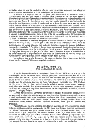 3
apoiadas sobre as leis da mecânica, são as duas poderosas alavancas que atacaram
vivamente seus preconceitos sobre a sua origem e o seu destino.
A matéria e o espírito são os dois princípios constitutivos do Universo; mas o
conhecimento das leis que regem a matéria deve preceder o das leis que regem o
elemento espiritual; só os primeiros podiam combater vitoriosamente os preconceitos pela
evidência dos fatos. O Espiritismo, que tem por objeto especial o conhecimento do
elemento espiritual, não deveria vir senão sob as ordens de outro; para que ele possa
lançar seu vôo e levar os frutos, para que possa ser compreendido em seu conjunto, seria
preciso que ele encontrasse o terreno preparado, o campo do espírito humano deslocado
dos preconceitos e das idéias falsas, senão na totalidade, pelo menos em grande parte,
sem isto não teria havido senão um Espiritismo estreito, bastardo, incompleto, e misturado
a crenças e a práticas absurdas como é hoje entre os povos atrasados. Considerando-se
a situação moral atual das nações avançadas, reconhecer-se-á que ele veio em tempo
oportuno para encher os vazios que se fazem nas crenças.
Galileu descobriu o caminho; rasgando o véu que esconde o infinito, ele alargou o
domínio da inteligência, e deu um golpe fatal nas crenças errôneas; destruiu mais de
superstições e de idéias falsas do que todas as filosofias, porque as solapou pela base,
mostrando a realidade. O Espiritismo deve o lugar que ocupa à classe dos grandes gênios
que lhe franquearam o caminho abaixando as barreiras que a ignorância lhe opunha. As
perseguições das quais foi objeto, e que são o destino de quem ataque os preconceitos e
as idéias recebidas, o engrandeceram aos olhos da posteridade, ao mesmo tempo que
humilharam os perseguidores. Quem é hoje o maior, deles ou dele?
Lamentamos que a falta de espaço não nos permita citar alguns fragmentos de belo
drama do Sr. Ponsard. Fá-lo-emos no próximo número.
DO ESPÍRITO PROFÉTICO.
Pelo conde Joseph de Maistre.
O conde Joseph de Maistre, nascido em Chambéry em 1752, morto em 1821, foi
enviado pelo rei da Sardanha, como ministro plenipotenciário na Rússia, em 1803. Ele
deixou esse país em 1817 quando da expulsão dos Jesuítas, dos quais tinha abraçado a
causa. Entre suas obras, uma das mais conhecidas na literatura e no mundo religioso, é
aquela que foi intitulada: Soirées de Saint-Pétersbourg, publicada em 1821. Embora
escrita num ponto de vista exclusivamente católico, certos pensamentos parecem
inspirados pela previsão dos tempos presentes, e, a este título, merecem uma atenção
particular. As passagens seguintes foram tiradas da décima primeira entrevista, tomo II,
página 121, edição de 1844.
.....Mais do que nunca, Senhores, devemos nos ocupar dessas altas especulações,
porque nos é preciso estar prontos para um acontecimento imenso na ordem divina, para
o qual caminhamos com uma velocidade acelerada que deve impressionar todos os
observadores. Não há mais religião sobre a Terra: o gênero humano não pode
permanecer neste estado. Terríveis oráculos anunciam, aliás, que os tempos são
chegados.
Vários teólogos, mesmo católicos, acreditaram que fatos da primeira ordem e pouco
distantes estão anunciados na revelação de São João, e embora os teólogos protestantes
não tenham debitado, em geral, senão tristes sonhos sobre esse mesmo livro, onde
jamais viram o que desejavam, no entanto, depois de ter pago esse infeliz tributo ao
fanatismo de seita, vejo que certos escritores desse partido adotam já o princípio que:
Várias profecias contidas no Apocalipse se reportam aos nossos tempos modernos. Um
desses escritores mesmo foi levado até a dizer que o acontecimento já tinha começado, e
que a nação francesa deveria ser o grande instrumento da maior das revelações.
 