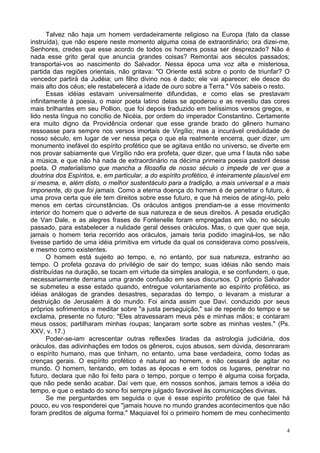4
Talvez não haja um homem verdadeiramente religioso na Europa (falo da classe
instruída), que não espere neste momento alguma coisa de extraordinário; ora dizei-me,
Senhores, credes que esse acordo de todos os homens possa ser desprezado? Não é
nada esse grito geral que anuncia grandes coisas? Remontai aos séculos passados;
transportai-vos ao nascimento do Salvador. Nessa época uma voz alta e misteriosa,
partida das regiões orientais, não gritava: "O Oriente está sobre o ponto de triunfar? O
vencedor partirá da Judéia; um filho divino nos é dado; ele vai aparecer; ele desce do
mais alto dos céus; ele restabelecerá a idade de ouro sobre a Terra." Vós sabeis o resto.
Essas idéias estavam universalmente difundidas, e como elas se prestavam
infinitamente à poesia, o maior poeta latino delas se apoderou e as revestiu das cores
mais brilhantes em seu Pollion, que foi depois traduzido em belíssimos versos gregos, e
lido nesta língua no concilio de Nicéia, por ordem do imperador Constantino. Certamente
era muito digno da Providência ordenar que esse grande brado do gênero humano
ressoasse para sempre nos versos imortais de Virgílio; mas a incurável credulidade de
nosso século, em lugar de ver nessa peça o que ela realmente encerra, quer dizer, um
monumento inefável do espírito profético que se agitava então no universo, se diverte em
nos provar sabiamente que Virgílio não era profeta, quer dizer, que uma f lauta não sabe
a música, e que não há nada de extraordinário na décima primeira poesia pastoril desse
poeta. O materialismo que mancha a filosofia de nosso século o impede de ver que a
doutrina dos Espíritos, e, em particular, a do espírito profético, é inteiramente plausível em
si mesma, e, além disto, o melhor sustentáculo para a tradição, a mais universal e a mais
imponente, do que foi jamais. Como a eterna doença do homem é de penetrar o futuro, é
uma prova certa que ele tem direitos sobre esse futuro, e que há meios de atingi-lo, pelo
menos em certas circunstâncias. Os oráculos antigos prendiam-se a esse movimento
interior do homem que o adverte de sua natureza e de seus direitos. A pesada erudição
de Van Dale, e as alegres frases de Fontenelle foram empregadas em vão, no século
passado, para estabelecer a nulidade geral desses oráculos. Mas, o que quer que seja,
jamais o homem teria recorrido aos oráculos, jamais teria podido imaginá-los, se não
tivesse partido de uma idéia primitiva em virtude da qual os considerava como possíveis,
e mesmo como existentes.
O homem está sujeito ao tempo, e, no entanto, por sua natureza, estranho ao
tempo. O profeta gozava do privilégio de sair do tempo; suas idéias não sendo mais
distribuídas na duração, se tocam em virtude da simples analogia, e se confundem, o que,
necessariamente derrama uma grande confusão em seus discursos. O próprio Salvador
se submeteu a esse estado quando, entregue voluntariamente ao espírito profético, as
idéias análogas de grandes desastres, separadas do tempo, o levaram a misturar a
destruição de Jerusalém à do mundo. Foi ainda assim que Davi. conduzido por seus
próprios sofrimentos a meditar sobre "a justa perseguição," sai de repente do tempo e se
exclama, presente no futuro: "Eles atravessaram meus pés e minhas mãos; e contaram
meus ossos; partilharam minhas roupas; lançaram sorte sobre as minhas vestes." (Ps.
XXV, v. 17.)
Poder-se-iam acrescentar outras reflexões tiradas da astrologia judiciária, dos
oráculos, das adivinhações em todos os gêneros, cujos abusos, sem dúvida, desonraram
o espírito humano, mas que tinham, no entanto, uma base verdadeira, como todas as
crenças gerais. O espírito profético é natural ao homem, e não cessará de agitar no
mundo. O homem, tentando, em todas as épocas e em todos os lugares, penetrar no
futuro, declara que não foi feito para o tempo, porque o tempo é alguma coisa forçada,
que não pede senão acabar. Daí vem que, em nossos sonhos, jamais temos a idéia do
tempo, e que o estado do sono foi sempre julgado favorável às comunicações divinas.
Se me perguntardes em seguida o que é esse espírito profético de que falei há
pouco, eu vos responderei que "jamais houve no mundo grandes acontecimentos que não
foram preditos de alguma forma." Maquiavel foi o primeiro homem de meu conhecimento
 