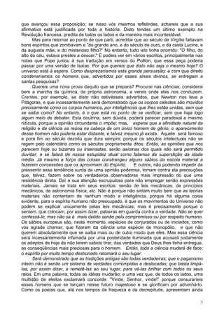 5
que avançou essa proposição; se nisso vós mesmos refletirdes, achareis que a sua
afirmativa está justificada por toda a história. Disto tendes um último exemplo na
Revolução francesa, predita de todos os lados e da maneira mais incontestável.
Mas para retornar ao ponto de que parti, acreditai que ao século de Virgílio faltavam
bons espíritos que zombavam e "do grande ano, e do século de ouro, e da casta Lucine, e
da augusta mãe, e do misterioso filho?" No entanto, tudo isto tinha ocorrido: "O filho, do
alto do céu, estava prestes a descer." E podeis ver em vários escritos, principalmente nas
notas que Pope juntou à sua tradução em versos do Pollion, que essa peça poderia
passar por uma versão de Isaías. Por que quereis que disto não seja o mesmo hoje? O
universo está à espera. Como desprezaríamos esta grande persuasão; e com que direito
condenaríamos os homens que, advertidos por esses sinais divinos, se entregam a
santas pesquisas?
Quereis uma nova prova daquilo que se prepara? Procurai nas ciências; considerai
bem a marcha da química, da própria astronomia, e vereis onde elas nos conduzem.
Creríeis, por exemplo, se disto não estivésseis advertidos, que Newton nos leva a
Pitágoras, e que incessantemente será demonstrado que os corpos celestes são movidos
precisamente como os corpos humanos, por inteligências que lhes estão unidas, sem que
se saiba como? No entanto, é o que está no ponto de se verificar, sem que haja logo
algum meio de debater. Esta doutrina, sem dúvida, poderá parecer paradoxal e mesmo
ridícula, porque a opinião circundante o impõe; mas, esperai que a afinidade natural da
religião e da ciência as reúna na cabeça de um único homem de gênio; o aparecimento
desse homem não poderia estar distante, e talvez mesmo já exista. Aquele será famoso
e porá fim ao século dezoito que dura sempre; porque os séculos intelectuais não se
regem pelo calendário como os séculos propriamente ditos. Então, as opiniões que nos
parecem hoje ou bizarras ou insensatas, serão axiomas dos quais não será permitido
duvidar, e se falará de nossa estupidez atual como falamos da superstição da idade
média. Já mesmo a força das coisas constrangeu alguns sábios da escola material a
fazerem concessões que os aproximam do Espírito. E outros, não podendo impedir de
pressentir essa tendência surda de uma opinião poderosa, tomam contra ela precauções
que, talvez, fazem sobre os verdadeiros observadores mais impressão do que uma
resistência direta. Daí a sua atenção escrupulosa para não empregar senão expressões
materiais. Jamais se trata em seus escritos: senão de leis mecânicas, de princípios
mecânicos, de astronomia física, etc. Não é porque não sintam muito bem que as teorias
materiais não contentam de nenhum modo a inteligência, porque há alguma coisa
evidente, para o espírito humano não preocupado, é que os movimentos do Universo não
podem se explicar unicamente pelas leis mecânicas; mas é precisamente porque o
sentem, que colocam, por assim dizer, palavras em guarda contra a verdade. Não se quer
confessá-lo, mas não se é mais detido senão pelo compromisso ou por respeito humano.
Os sábios europeus são, neste momento, espécies de conjurados ou de iniciados, como
vos agrade chamar, que fizeram da ciência uma espécie de monopólio, e que não
querem absolutamente que se saiba mais ou de outro modo que eles. Mas essa ciência
será incessantemente infamada por uma posteridade iluminada que acusará justamente
os adeptos de hoje de não terem sabido tirar, das verdades que Deus lhes tinha entregue,
as conseqüências mais preciosas para o homem. Então, toda a ciência mudará de face;
o espírito por muito tempo destronado retomará o seu lugar.
Será demonstrado que as tradições antigas são todas verdadeiras; que o paganismo
inteiro não é senão um sistema de verdades corrompidas e deslocadas; que basta limpá-
las, por assim dizer, e remetê-las ao seu lugar, para vê-las brilhar com todos os seus
raios. Em uma palavra, todas as idéias mudarão; e uma vez que, de todos os lados, uma
multidão de eleitos exclamará concorde: "Vinde, Senhor, vinde!" porque censuraríeis
esses homens que se lançam nesse futuro majestoso e se glorificam por adivinhá-lo.
Como os poetas que, até nos tempos de fraqueza e de decrepitude, apresentam ainda
 