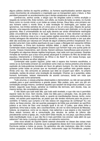 6
alguns pálidos clarões do espírito profético, os homens espiritualizados sentem algumas
vezes movimentos de entusiasmo e inspiração que os transportam para o futuro, e lhes
permitem pressentir os acontecimentos que o tempo amadurece na distância.
Lembrai-vos, senhor conde, o elogio que me dirigistes sobre a minha erudição a
respeito do número três. Este número, com efeito, se mostra de todos os lados, no mundo
físico como no mundo moral, e em todas as coisas divinas. Deus falou uma primeira vez
aos homens sobre o monte Sinai, e esta revelação foi restringida, por razões que
ignoramos, nos limites estreitos de um único povo e de um único país. Depois de quinze
séculos, uma segunda revelação se dirige a todos os homens sem distinção, e é a da qual
gozamos. Mas a universalidade de sua ação deveria ser ainda infinitamente restringida
pelas circunstâncias de tempo e de lugar. Quinze séculos a mais deveriam se escoar
antes que a América visse a luz, e suas vastas regiões escondem ainda uma multidão de
hordas selvagens tão estranhas ao grande benefício, que se seria levado a crer que elas
dele são excluídas por natureza em virtude de algum anátema primitivo inexplicável. Só o
grande Lama tem mais súditos espirituais do que o papa; a Bengala tem sessenta milhões
de habitantes, a China tem duzentos milhões deles, o Japão vinte e cinco ou trinta.
Contemplai esses arquipélagos do grande Oceano que formam hoje uma quinta parte do
mundo. Vossos missionários, sem dúvida, fizeram esforços maravilhosos para anunciar o
Evangelho em algumas dessas regiões longínquas, mas vede com que sucesso. Quantas
miríades de homens que a boa nova jamais alcançará! A cimitarra do filho de Ismael não
expulsou inteiramente o Cristianismo da África e da Ásia? E, em nossa Europa, que
espetáculo se oferece ao olhar religioso!.....
Contemplai este quadro lúgubre; juntai nele à espera dos homens escolhidos, e
vereis se os iluminados erraram ao considerar como mais ou menos próxima uma terceira
explosão da toda-poderosa bondade em favor do gênero humano. Eu não terminaria se
quisesse juntar todas as provas que se reunissem para justificar esta grande espera.
Ainda uma vez, não censureis as pessoas que dela se ocupam que vêem, na própria
revelação, razões de prever uma revelação da revelação. Chamai, se o quiserdes, estes
homens iluminados, estarei inteiramente de acordo convosco, tendo em vista que
pronunciais este nome seriamente.
Tudo anuncia, e vossas próprias observações o demonstram, eu não sei que grande
unidade para a qual caminhamos a grande passo. Não podeis, pois, sem vos pôr em
contradição consigo mesmo, condenar aqueles que saúdam de longe essa unidade, e que
tentam, segundo suas forças, penetrar os mistérios tão temíveis, sem dúvida, mas, ao
mesmo tempo, tão consoladores para nós.
E não dizeis que tudo está dito, que tudo está revelado, e que não nos é permitido
esperar nada de novo. Sem dúvida, nada nos falta para a salvação; mas, da parte dos
conhecimentos divinos, nos falta muito; e, quanto às manifestações futuras, tenho, como
vedes, mil razões para esperá-las, ao passo que não tendes nenhuma para me provar o
contrário. O hebreu que cumpria a lei não estava em segurança de confiança? Eu vos
citaria, se fosse preciso, não sei quantas passagens da bíblia que prometem ao sacrifício
judaico e ao trono de Davi uma duração igual à do sol. O judeu, que disso tinha a
aparência, tinha toda a razão, até o acontecimento, de crer no reino temporal do Messias;
todavia, se enganava, como se viu depois; mas sabemos o que espera a nós mesmos?
Deus estará conosco até a consumação dos séculos; as portas do inferno não
prevalecerão contra a Igreja, etc.; muito bem! Disto resulta, eu vos peço, que Deus proibiu
toda manifestação nova, e que não lhe é mais permitido nos ensinar nada além do que
sabemos? isto seria, é preciso confessá-lo, um estranho raciocínio.
Uma nova efusão do Espírito Santo estando doravante na classe das coisas mais
razoavelmente esperadas, é preciso que os pregadores desse dom novo possam citar as
Escrituras santas a todos os povos. Os apóstolos não são tradutores; eles têm muitas
outras ocupações; mas a Sociedade bíblica, instrumento cego da Providência, prepara
 