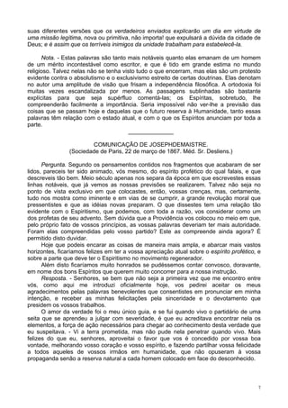 7
suas diferentes versões que os verdadeiros enviados explicarão um dia em virtude de
uma missão legítima, nova ou primitiva, não importa! que expulsará a dúvida da cidade de
Deus; e é assim que os terríveis inimigos da unidade trabalham para estabelecê-la.
Nota. - Estas palavras são tanto mais notáveis quanto elas emanam de um homem
de um mérito incontestável como escritor, e que é tido em grande estima no mundo
religioso. Talvez nelas não se tenha visto tudo o que encerram, mas elas são um protesto
evidente contra o absolutismo e o exclusivismo estreito de certas doutrinas. Elas denotam
no autor uma amplitude de visão que frisam a independência filosófica. A ortodoxia foi
muitas vezes escandalizada por menos. As passagens sublinhadas são bastante
explícitas para que seja supérfluo comentá-las; os Espíritas, sobretudo, lhe
compreenderão facilmente a importância. Seria impossível não ver-lhe a previsão das
coisas que se passam hoje e daquelas que o futuro reserva à Humanidade, tanto essas
palavras têm relação com o estado atual, e com o que os Espíritos anunciam por toda a
parte.
______________
COMUNICAÇÃO DE JOSEPHDEMAISTRE.
(Sociedade de Paris, 22 de março de 1867. Méd. Sr. Desliens.)
Pergunta. Segundo os pensamentos contidos nos fragmentos que acabaram de ser
lidos, pareceis ter sido animado, vós mesmo, do espírito profético do qual falais, e que
descreveis tão bem. Meio século apenas nos separa da época em que escrevestes essas
linhas notáveis, que já vemos as nossas previsões se realizarem. Talvez não seja no
ponto de vista exclusivo em que colocastes, então, vossas crenças, mas, certamente,
tudo nos mostra como iminente e em vias de se cumprir, a grande revolução moral que
pressentistes e que as idéias novas preparam. O que dissestes tem uma relação tão
evidente com o Espiritismo, que podemos, com toda a razão, vos considerar como um
dos profetas de seu advento. Sem dúvida que a Providência vos colocou no meio em que,
pelo próprio fato de vossos princípios, as vossas palavras deveriam ter mais autoridade.
Foram elas compreendidas pelo vosso partido? Este as compreende ainda agora? É
permitido disto duvidar.
Hoje que podeis encarar as coisas de maneira mais ampla, e abarcar mais vastos
horizontes, ficaríamos felizes em ter a vossa apreciação atual sobre o espírito profético, e
sobre a parte que deve ter o Espiritismo no movimento regenerador.
Além disto ficaríamos muito honrados se pudéssemos contar convosco, doravante,
em nome dos bons Espíritos que querem muito concorrer para a nossa instrução.
Resposta. - Senhores, se bem que não seja a primeira vez que me encontro entre
vós, como aqui me introduzi oficialmente hoje, vos pedirei aceitar os meus
agradecimentos pelas palavras benevolentes que consentistes em pronunciar em minha
intenção, e receber as minhas felicitações pela sinceridade e o devotamento que
presidem os vossos trabalhos.
O amor da verdade foi o meu único guia, e se fui quando vivo o partidário de uma
seita que se aprendeu a julgar com severidade, é que eu acreditava encontrar nela os
elementos, a força de ação necessários para chegar ao conhecimento desta verdade que
eu suspeitava. - Vi a terra prometida, mas não pude nela penetrar quando vivo. Mais
felizes do que eu, senhores, aproveitai o favor que vos é concedido por vossa boa
vontade, melhorando vosso coração e vosso espírito, e fazendo partilhar vossa felicidade
a todos aqueles de vossos irmãos em humanidade, que não opuseram à vossa
propaganda senão a reserva natural a cada homem colocado em face do desconhecido.
 
