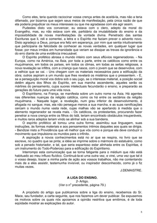 8
Como eles, teria querido raciocinar vossa crença antes de aceitá-la, mas não a teria
difamado, por bizarros que sejam seus meios de manifestação, pela única razão de que
ela poderia prejudicar os meus interesses ou que me agradasse com ela agir assim.
Pudestes disto vos convencer, eu estava com o clero, adepto da moral do
Evangelho, mas, eu não estava com ele, partidário da imutabilidade do ensino e da
impossibilidade de novas manifestações da vontade divina. Penetrado das santas
Escrituras que li, reli e comentei, a letra e o Espírito me faziam prever o advento novo.
Disto agradeço a Deus, porque era feliz em esperança, por mim que sentia intuitivamente
que participaria da felicidade de conhecer as novas verdades, em qualquer lugar que
fosse; por meus irmãos em humanidade que veriam se dissipar as trevas da ignorância e
do erro diante de uma evidência irrecusável.
O Espírito profético abrasa o mundo inteiro com seus eflúvios regeneradores. - Na
Europa, como na América, na Ásia, por toda a parte, entre os católicos como entre os
muçulmanos, em todos os países, em todos os climas, em todas as seitas religiosas, a
nova revelação se infiltra, com a criança que nasce, com o jovem que se desenvolve, com
a velhice que se vai. - Uns chegam com os materiais necessários para a edificação da
obra; outros aspiram a um mundo que lhes revelará os mistérios que o pressentem. - E,
se a perseguição moral vos dobra sob o seu jugo, se o interesse material, a posição social
detêm alguns dos filhos do Espírito, em sua marcha ascendente, aqueles serão os
mártires do pensamento, cujos suores intelectuais fecundarão o ensino, e prepararão as
gerações do futuro para uma vida nova.
O Espiritismo, na França, se manifesta sobre um outro nome na Ásia. Há agentes
nas diferentes nuanças da religião católica, como os há entre os sectários da religião
muçulmana. - Naquele lugar, a revelação, num grau inferior de desenvolvimento, é
afogada no sangue; mas, ela não persegue menos a sua marcha, e as suas ramificações
cercam o mundo numa vasta rede, cujas malhas vão se apertando à medida que o
elemento regenerador se revela mais. - Os católicos, os protestantes, procurando fazer
penetrar a nova crença entre os filhos do Islã, teriam encontrado obstáculos insuperáveis,
e muitos raros adeptos teriam vindo se alinhar sob a sua bandeira.
O espírito profético ali tomou uma outra forma; assimilou sua linguagem, suas
instruções, às formas materiais e aos pensamentos íntimos daqueles aos quais se dirigia.
- Bendizei nisto a Providência que vê melhor que vós como e porque ela deve conduzir o
movimento que impulsiona os mundos para o infinito.
A aspiração a novos conhecimentos está no ar que se respira, no livro que se
escreve, no quadro que se pinta; a idéia se imprime sobre o mármore do estatuário, como
sob a penado historiador, e tal, que seria espantoso estar alinhada entre os Espíritas, é
um instrumento do Todo-Poderoso para a edificação do Espiritismo.
Interrompo esta comunicação que se torna fatigante para o médium que não está
habituado ao meu influxo fluídico. Continuá-la-ei uma outra vez, e virei, uma vez que tal é
o vosso desejo, trazer a minha parte de ação aos vossos trabalhos, não me contentando
mais de a eles assistir, testemunha invisível, ou inspirador desconhecido, como já o fiz
muitas vezes.
J.DEMAISTRE.
A LIGA DO ENSINO.
2- Artigo.
(Ver o no
precedente, página 79.)
A propósito do artigo que publicamos sobre a liga do ensino, recebemos do Sr.
Mace, seu fundador, a carta seguinte, que nos fazemos um dever publicar. Se expusemos
os motivos sobre os quais nós apoiamos a opinião restritiva que emitimos, é de toda
eqüidade mostrar as explicações do autor.
 