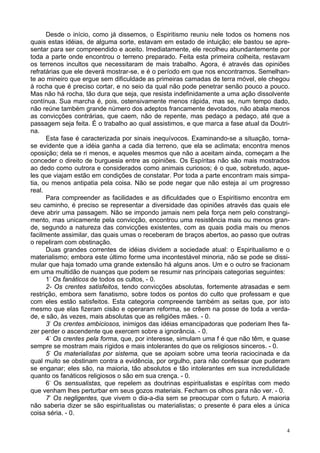4
Desde o início, como já dissemos, o Espiritismo reuniu nele todos os homens nos
quais estas idéias, de alguma sorte, estavam em estado de intuição; ele bastou se apre-
sentar para ser compreendido e aceito. Imediatamente, ele recolheu abundantemente por
toda a parte onde encontrou o terreno preparado. Feita esta primeira colheita, restavam
os terrenos incultos que necessitaram de mais trabalho. Agora, é através das opiniões
refratárias que ele deverá mostrar-se, e é o período em que nos encontramos. Semelhan-
te ao mineiro que ergue sem dificuldade as primeiras camadas de terra móvel, ele chegou
à rocha que é preciso cortar, e no seio da qual não pode penetrar senão pouco a pouco.
Mas não há rocha, tão dura que seja, que resista indefinidamente a uma ação dissolvente
contínua. Sua marcha é, pois, ostensivamente menos rápida, mas se, num tempo dado,
não reúne também grande número dos adeptos francamente devotados, não abala menos
as convicções contrárias, que caem, não de repente, mas pedaço a pedaço, até que a
passagem seja feita. É o trabalho ao qual assistimos, e que marca a fase atual da Doutri-
na.
Esta fase é caracterizada por sinais inequívocos. Examinando-se a situação, torna-
se evidente que a idéia ganha a cada dia terreno, que ela se aclimata; encontra menos
oposição; dela se ri menos, e aqueles mesmos que não a aceitam ainda, começam a lhe
conceder o direito de burguesia entre as opiniões. Os Espíritas não são mais mostrados
ao dedo como outrora e considerados como animais curiosos; é o que, sobretudo, aque-
les que viajam estão em condições de constatar. Por toda a parte encontram mais simpa-
tia, ou menos antipatia pela coisa. Não se pode negar que não esteja aí um progresso
real.
Para compreender as facilidades e as dificuldades que o Espiritismo encontra em
seu caminho, é preciso se representar a diversidade das opiniões através das quais ele
deve abrir uma passagem. Não se impondo jamais nem pela força nem pelo constrangi-
mento, mas unicamente pela convicção, encontrou uma resistência mais ou menos gran-
de, segundo a natureza das convicções existentes, com as quais podia mais ou menos
facilmente assimilar, das quais umas o receberam de braços abertos, ao passo que outras
o repeliram com obstinação.
Duas grandes correntes de idéias dividem a sociedade atual: o Espiritualismo e o
materialismo; embora este último forme uma incontestável minoria, não se pode se dissi-
mular que haja tomado uma grande extensão há alguns anos. Um e o outro se fracionam
em uma multidão de nuanças que podem se resumir nas principais categorias seguintes:
1-
Os fanáticos de todos os cultos, - 0.
2- Os crentes satisfeitos, tendo convicções absolutas, fortemente atrasadas e sem
restrição, embora sem fanatismo, sobre todos os pontos do culto que professam e que
com eles estão satisfeitos. Esta categoria compreende também as seitas que, por isto
mesmo que elas fizeram cisão e operaram reforma, se crêem na posse de toda a verda-
de, e são, às vezes, mais absolutas que as religiões mães. - 0.
3-
Os crentes ambiciosos, inimigos das idéias emancipadoras que poderiam lhes fa-
zer perder o ascendente que exercem sobre a ignorância. - 0.
4-
Os crentes pela forma, que, por interesse, simulam uma f é que não têm, e quase
sempre se mostram mais rígidos e mais intolerantes do que os religiosos sinceros. - 0.
5-
Os materialistas por sistema, que se apoiam sobre uma teoria raciocinada e da
qual muito se obstinam contra a evidência, por orgulho, para não confessar que puderam
se enganar; eles são, na maioria, tão absolutos e tão intolerantes em sua incredulidade
quanto os fanáticos religiosos o são em sua crença. - 0.
6-
Os sensualistas, que repelem as doutrinas espiritualistas e espíritas com medo
que venham lhes perturbar em seus gozos materiais. Fecham os olhos para não ver. - 0.
7-
Os negligentes, que vivem o dia-a-dia sem se preocupar com o futuro. A maioria
não saberia dizer se são espiritualistas ou materialistas; o presente é para eles a única
coisa séria. - 0.
 