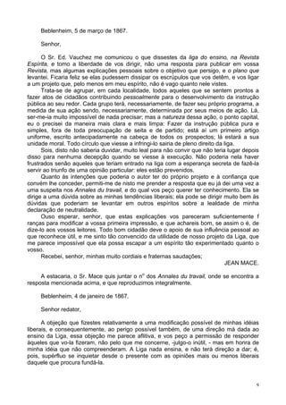9
Beblenheim, 5 de março de 1867.
Senhor,
O Sr. Ed. Vauchez me comunicou o que dissestes da liga do ensino, na Revista
Espírita, e tomo a liberdade de vos dirigir, não uma resposta para publicar em vossa
Revista, mas algumas explicações pessoais sobre o objetivo que persigo, e o plano que
levantei. Ficaria feliz se elas pudessem dissipar os escrúpulos que vos detêm, e vos ligar
a um projeto que, pelo menos em meu espírito, não é vago quanto nele vistes.
Trata-se de agrupar, em cada localidade, todos aqueles que se sentem prontos a
fazer atos de cidadãos contribuindo pessoalmente para o desenvolvimento da instrução
pública ao seu redor. Cada grupo terá, necessariamente, de fazer seu próprio programa, a
medida de sua ação sendo, necessariamente, determinada por seus meios de ação. Lá,
ser-me-ia muito impossível de nada precisar; mas a natureza dessa ação, o ponto capital,
eu o precisei da maneira mais clara e mais limpa: Fazer da instrução pública pura e
simples, fora de toda preocupação de seita e de partido; está aí um primeiro artigo
uniforme, escrito antecipadamente na cabeça de todos os prospectos; lá estará a sua
unidade moral. Todo círculo que viesse a infringi-lo sairia de pleno direito da liga.
Sois, disto não saberia duvidar, muito leal para não convir que não teria lugar depois
disso para nenhuma decepção quando se viesse à execução. Não poderia nela haver
frustrados senão aqueles que teriam entrado na liga com a esperança secreta de fazê-la
servir ao triunfo de uma opinião particular: eles estão prevenidos.
Quanto às intenções que poderia o autor ter do próprio projeto e à confiança que
convém lhe conceder, permiti-me de nisto me prender a resposta que eu já dei uma vez a
uma suspeita nos Annales du travail, e do qual vos peço querer ter conhecimento. Ela se
dirige a uma dúvida sobre as minhas tendências liberais; ela pode se dirigir muito bem às
dúvidas que poderiam se levantar em outros espíritos sobre a lealdade de minha
declaração de neutralidade.
Ouso esperar, senhor, que estas explicações vos pareceram suficientemente f
ranças para modificar a vossa primeira impressão, e que achareis bom, se assim o é, de
dize-lo aos vossos leitores. Todo bom cidadão deve o apoio de sua influência pessoal ao
que reconhece útil, e me sinto tão convencido da utilidade de nosso projeto da Liga, que
me parece impossível que ela possa escapar a um espírito tão experimentado quanto o
vosso.
Recebei, senhor, minhas muito cordiais e fraternas saudações;
JEAN MACE.
A estacaria, o Sr. Mace quis juntar o no
dos Annales du travail, onde se encontra a
resposta mencionada acima, e que reproduzimos integralmente.
Beblenheim, 4 de janeiro de 1867.
Senhor redator,
A objeção que fizestes relativamente a uma modificação possível de minhas idéias
liberais, e consequentemente, ao perigo possível também, de uma direção má dada ao
ensino da Liga, essa objeção me parece aflitiva, e vos peço a permissão de responder
àqueles que vo-la fizeram, não pelo que me concerne, -julgo-o inútil, - mas em honra de
minha idéia que não compreenderam. A Liga nada ensina, e não terá direção a dar; é,
pois, supérfluo se inquietar desde o presente com as opiniões mais ou menos liberais
daquele que procura fundá-la.
 