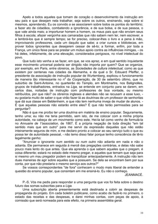 10
Apelo a todos aqueles que tomam de coração o desenvolvimento da instrução em
seu país e que desejam nela trabalhar, seja sobre os outros, ensinando, seja sobre si
mesmos, aprendendo. Eu os convido a se associarem sobre todos os pontos do território;
a fazer ato de cidadãos, combatendo a ignorância, e de sua bolsa, e de sua pessoa, o
que vale ainda mais; a importunar homem a homem, os maus pais que não enviam seus
filhos à escola; afazer vergonha aos camaradas que não sabem nem ler, nem escrever, e
a lembrá-los que é sempre tempo; se for preciso, colocar-lhes o livro e a pena à mão,
improvisando professores, cada um daquilo que sabe; a criar cursos e bibliotecas, em
prover todos ignorantes que desejarem cessar de sê-lo; a formar, enfim, por toda a
França, um único feixe para se prestar um mútuo apoio contra as influências inimigas, - os
há deles, infelizmente, de uma elevação, considerados perigosos, no nível intelectual do
povo.
Que tudo isto venha a se fazer, em que, se vos apraz, e em qual sentido inquietante
esse movimento universal poderia ser dirigido não importa por quem? Que se organize,
por exemplo, em Paris, entre obreiros, as Sociedades de cultura intelectual, como as que
existem por centenas nas cidades da Alemanha, e da qual o Sr. Edouard Pfeiffer, o
presidente da associação de instrução popular de Wurtemberg, explicou o funcionamento
de maneira tão interessante no ns
da Cooperação, de 30 de setembro último, que no
subúrbio de Saint-Antoine, no quarteirão do Templo, em Montmartre, nos Batignolles,
grupos de trabalhadores, entrados na Liga, se entende em conjunto para se darem, em
certos dias, noitadas de instrução com professores de boa vontade, ou mesmo
retribuídos, por que não? os obreiros ingleses e alemães não se recusam a esse luxo, -
eu gostaria muito de saber o que virão fazer lá as doutrinas de um professor de senhoritas
que dá sua classe em Beblenheim, e que não tem nenhuma inveja de mudar de alunos. -
É que aquelas pessoas não estarão entre eles? É que não terão permissões para se
perguntar?
Não é que me proíbo ter uma doutrina em matéria de ensino popular. Seguramente,
tenho uma; eu não me teria permitido, sem isto, de me colocar com a minha própria
autoridade, na cabeça de um movimento como este. Hei-la tal como venho de formulá-la
no Annuaire de 1'association, de 1867. É a própria negação de toda direção "em tal
sentido mais que em outro" para me servir da expressão daqueles que não estão
inteiramente seguros de mim, e me declaro pronto a colocar ao seu serviço tudo o que eu
possa ter de autoridade pessoal, - não temo disso falar porque tenho consciência de tê-lo
legalmente ganho:
"Anunciar o ignorante num sentido ou num outro não adianta em nada e não o
adianta. Ele permanece em seguida à mercê das pregações contrárias, e delas não sabe
pouco mais lento do que antes. Que ela aprenda o que sabem aqueles que o pregam, é
coisa diferente; estará no estado dele mesmo pregar, e aqueles que temam que seja para
si mesmo um mau pregador podem se tranqüilizar antecipadamente. A instrução não tem
duas maneiras de agir sobre aqueles que a possuem. Se dela se encontram bem por sua
conta, por que não prestaria o mesmo serviço aos outros?"
Se vossos correspondentes "de fora" conhecem o modo mais liberal de entender a
questão do ensino popular, que consintam em me ensiná-lo. Eu não o conheço.
JEANMACÉ.
P.-S. Vós me pedis para responder a uma pergunta que vos foi feita sobre o destino
futuro das somas subscritas para a Liga.
Uma subscrição aberta presentemente está destinada a cobrir as despesas de
propaganda do projeto. Em cada boletim publicarei, como acabo de fazê-lo no primeiro, o
estado das receitas e das despesas, e darei minhas contas, com peças de apoio, à
comissão que será nomeada para este efeito, na primeira assembléia geral.
 