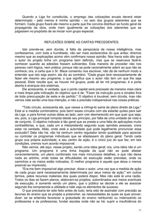 11
Quando a Liga for constituída, o emprego das cotizações anuais deverá estar
determinado - pelo menos é minha opinião - no seio dos grupos aderentes que se
formem. Cada grupo fixará ele mesmo a parte que lhe conviria distribuir ao fundo geral de
propaganda da obra, onde iriam igualmente as cotizações dos aderentes que se
julgassem no propósito de se iniciar num grupo especial.
REFLEXÕES SOBRE AS CARTAS PRECEDENTES.
Isto prende-se, sem dúvida, à falta de perspicácia de nossa inteligência, mas
confessamos, com toda a humildade, não ser mais esclarecidos do que antes; diremos
mesmo que as explicações acima vêm confirmara nossa opinião. Nos havia sido dito que
o autor do projeto tinha um programa bem definido, mas que se reservava fazê-lo
conhecer quando as adesões fossem suficientes. Esta maneira de proceder não nos
pareceu nem lógica, nem prática, porque não se pode racionalmente aderir ao que não se
conhece; ora, a carta que o Sr. Mace consentiu nos escrever, não dá de nenhum modo a
entender que isto seja assim; ela diz ao contrário: "Cada grupo terá necessariamente de
fazer ele mesmo seu programa, o que significa que o autor não tem um que lhe seja
pessoal. Disto resulta que, se houver mil grupos, pode ali ter mil programas; é a porta
aberta à anarquia dos sistemas.
Ele acrescenta, é verdade, que o ponto capital será precisado da maneira mais clara
e mais limpa pela indicação do objetivo que é de: "Fazer da instrução pura e simples fora
de toda preocupação de seita e de partido." O objetivo é louvável, sem dúvida, mas não
vemos nele senão uma boa intenção, e não a precisão indispensável nas coisas práticas.
"Todo círculo, acrescenta ele, que viesse a infringi-lo sairia de pleno direito da Liga."
Está aí a medida combinatória; pois bem! esses círculos com ela estarão quites para sair
da Liga, e para formar outras delas ao lado, sem crer desmerecido em que quer que seja;
eis, pois, a Liga principal rompida desde seu princípio, por falta de uma unidade de vista e
de conjunto. O objetivo indicado é tão geral que se presta a uma falta de aplicações muito
contraditórias, e que, cada um a interpretando segundo suas opiniões pessoais, crera
estar na verdade. Aliás, onde está a autoridade que pode legalmente pronunciar essa
exclusão? Dela não há; não há nenhum centro regulador tendo qualidade para apreciar
ou controlar os programas individuais que se afastassem do plano geral. Tendo cada
grupo sua própria autoridade, e seu centro de ação, é o único juiz do que faz; em tais
condições, cremos num acordo impossível.
Não vemos, até aqui, nesse projeto, senão uma idéia geral; ora, uma idéia não é um
programa. Um programa é uma linha traçada da qual não se pode afastar
conscientemente, um plano combinado nos mais minuciosos detalhes, e que não deixa
nada ao arbítrio, onde todas as dificuldades de execução estão previstas, onde os
caminhos e os meios estão indicados. O melhor programa é aquele que deixa o menos
possível ao imprevisto.
"Era-me bem impossível algo precisar, disse o autor, uma vez que a medida de ação
de cada grupo será necessariamente determinada por seus meios de ação;" em outros
termos, pelos recursos materiais dos quais poderá dispor. Mas não está lá uma razão.
Todos os dias se fazem planos, elaboram-se projetos, subordinados aos meios eventuais
de execução; é somente vendo um plano, que o público se decide a ele se associar
segundo lhe compreenda a utilidade e nele veja os elementos de sucesso.
O que precisaria ter sido feito antes de tudo, teria sido de assinalar com precisão as
lacunas do ensino que se propõe a preencher, as necessidades às quais se quer prover;
dizer: se se entendia favorecer a gratuidade do ensino retribuindo ou indenizando os
professores e as professoras; fundar escolas onde não as há; suprir a insuficiência do
 
