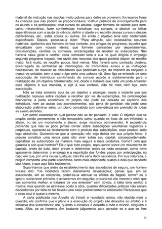 12
material de instrução nas escolas muito pobres para deles se proverem; forneceres livros
às crianças que não podem se proporcioná-los: instituir prêmios de encorajamento para
os alunos e os professores; criar cursos de adultos; pagar homens de talento para irem.
como missionários, fazer conferências instrutivas nos campos, e destruir as idéias
supersticiosas com a ajuda da ciência; definir o objeto e o espírito desses cursos e dessas
conferências, etc., estas coisas ou outras. Só então o objetivo teria sido nitidamente
especificado. Depois, poder-se-ia dizer: "Para atingi-lo, são necessários recursos
materiais; apelamos aos homens de boa vontade, aos amigos do progresso, àqueles que
simpatizam com nossas idéias; que formem comissões por departamentos,
circunscrições, cantões ou comunas, encarregadas de receber as subscrições. Não
haveria caixa geral e central, cada comissão teria a sua da qual dirigiria o emprego
segundo programa traçado, em razão dos recursos dos quais poderia dispor; se recolhe
muito, fará muito, se recolhe pouco, fará menos. Mas haverá uma comissão diretora,
encarregada de centralizar as informações, de transmitires avisos e as instruções
necessárias, de resolver as dificuldades que poderiam surgir, de imprimir ao conjunto a
marca de unidade, sem a qual a liga seria uma palavra vã. Uma liga se entende de uma
associação de indivíduos caminhando de comum acordo e solidariamente para a
realização de um objetivo determinado; ora, desde o instante que cada um pode entender
esse objetivo à sua maneira, e agir à sua vontade, não há mais nem liga, nem
associação.
Não se trata somente aqui de um objetivo a alcançar; desde o instante que sua
realização repousa sobre capitais a recolher por via de subscrições, há combinações
financeiras; a parte econômica do projeto não pode ser deixada ao capricho dos
indivíduos, nem ao acaso dos acontecimentos, sob pena de periclitar; ela pede uma
elaboração preliminar séria, um plano concebido com previdência em previsão de todas
as eventualidades.
Um ponto essencial no qual parece não se ter pensado, é este: O objetivo que se
propõe sendo permanente, e não temporário como quando se trata de um infortúnio a
aliviar, ou de um monumento a elevar, exige recursos permanentes. A experiência
provando que não se pode jamais contar sobre subscrições voluntárias regulares e
perpétuas, operando-se diretamente com o produto das subscrições, esse produto seria
logo absorvido. Querendo-se que a operação não seja detida em sua própria fonte, é
preciso constituir uma renda para não viver sobre seu capital; conseqüentemente,
capitalizar as subscrições da maneira mais segura e mais produtiva. Como? com que
garantia e sob qual controle? Eis o que todo projeto, repousando sobre um movimento de
capitais, antes de tudo, deve prever e determinar antes de nada encaixar, como deve
igualmente determinar o emprego e a repartição dos fundos pagos por antecipação, no
caso em que, por uma causa qualquer, não lhe seria dada seqüência. Por sua natureza, o
projeto comporta uma parte econômica, tanto mais importante quanto é dela que depende
seu futuro, e que aqui falta totalmente.
Suponhamos que antes do estabelecimento das sociedades de seguro, um homem
tivesse dito: "Os incêndios fazem diariamente devastações; pensei que, em se
associando, em se cotizando, poder-se-ia atenuar os efeitos do flagelo; como? eu o
ignoro; subscrevei primeiro, e avisaremos em seguida; procurareis vós mesmo o meio que
vos convenha melhor, e tratareis de vos entender" sem dúvida, a idéia teria sorrido a
muitos; mas quando se estivesse posto à obra, quantas dificuldades práticas não seriam
discordantes por falta de ter havido uma base preliminarmente elaborada! Parece-nos que
o caso aqui é quase o mesmo.
A carta publicada nos Annalis du travail, e reportada acima, não elucida mais a
questão; ela confirma que o plano e a execução do projeto são deixados ao arbítrio e à
iniciativa dos subscritores; ora, quando a iniciativa é deixada a todo o mundo, ninguém a
toma. Aliás, se os homens têm bastante julgamento para apreciar se o que se lhes
 