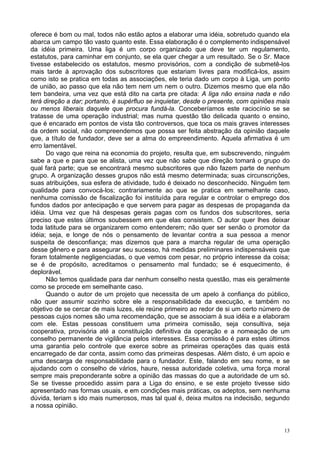 13
oferece é bom ou mal, todos não estão aptos a elaborar uma idéia, sobretudo quando ela
abarca um campo tão vasto quanto este. Essa elaboração é o complemento indispensável
da idéia primeira. Uma liga é um corpo organizado que deve ter um regulamento,
estatutos, para caminhar em conjunto, se ela quer chegar a um resultado. Se o Sr. Mace
tivesse estabelecido os estatutos, mesmo provisórios, com a condição de submetê-los
mais tarde à aprovação dos subscritores que estariam livres para modificá-los, assim
como isto se pratica em todas as associações, ele teria dado um corpo à Liga, um ponto
de união, ao passo que ela não tem nem um nem o outro. Dizemos mesmo que ela não
tem bandeira, uma vez que está dito na carta pre citada: A liga não ensina nada e não
terá direção a dar; portanto, é supérfluo se inquietar, desde o presente, com opiniões mais
ou menos liberais daquele que procura fundá-la. Conceberíamos este raciocínio se se
tratasse de uma operação industrial; mas numa questão tão delicada quanto o ensino,
que é encarado em pontos de vista tão controversos, que toca os mais graves interesses
da ordem social, não compreendemos que possa ser feita abstração da opinião daquele
que, a título de fundador, deve ser a alma do empreendimento. Aquela afirmativa é um
erro lamentável.
Do vago que reina na economia do projeto, resulta que, em subscrevendo, ninguém
sabe a que e para que se alista, uma vez que não sabe que direção tomará o grupo do
qual fará parte; que se encontrará mesmo subscritores que não fazem parte de nenhum
grupo. A organização desses grupos não está mesmo determinada; suas circunscrições,
suas atribuições, sua esfera de atividade, tudo é deixado no desconhecido. Ninguém tem
qualidade para convocá-los; contrariamente ao que se pratica em semelhante caso,
nenhuma comissão de fiscalização foi instituída para regular e controlar o emprego dos
fundos dados por antecipação e que servem para pagar as despesas de propaganda da
idéia. Uma vez que há despesas gerais pagas com os fundos dos subscritores, seria
preciso que estes últimos soubessem em que elas consistem. O autor quer lhes deixar
toda latitude para se organizarem como entenderem; não quer ser senão o promotor da
idéia; seja, e longe de nós o pensamento de levantar contra a sua pessoa a menor
suspeita de desconfiança; mas dizemos que para a marcha regular de uma operação
desse gênero e para assegurar seu sucesso, há medidas preliminares indispensáveis que
foram totalmente negligenciadas, o que vemos com pesar, no próprio interesse da coisa;
se é de propósito, acreditamos o pensamento mal fundado; se é esquecimento, é
deplorável.
Não temos qualidade para dar nenhum conselho nesta questão, mas eis geralmente
como se procede em semelhante caso.
Quando o autor de um projeto que necessita de um apelo à confiança do público,
não quer assumir sozinho sobre ele a responsabilidade da execução, e também no
objetivo de se cercar de mais luzes, ele reúne primeiro ao redor de si um certo número de
pessoas cujos nomes são uma recomendação, que se associam à sua idéia e a elaboram
com ele. Estas pessoas constituem uma primeira comissão, seja consultiva, seja
cooperativa, provisória até a constituição definitiva da operação e a nomeação de um
conselho permanente de vigilância pelos interesses. Essa comissão é para estes últimos
uma garantia pelo controle que exerce sobre as primeiras operações das quais está
encarregado de dar conta, assim como das primeiras despesas. Além disto, é um apoio e
uma descarga de responsabilidade para o fundador. Este, falando em seu nome, e se
ajudando com o conselho de vários, haure, nessa autoridade coletiva, uma força moral
sempre mais preponderante sobre a opinião das massas do que a autoridade de um só.
Se se tivesse procedido assim para a Liga do ensino, e se este projeto tivesse sido
apresentado nas formas usuais, e em condições mais práticas, os adeptos, sem nenhuma
dúvida, teriam s ido mais numerosos, mas tal qual é, deixa muitos na indecisão, segundo
a nossa opinião.
 