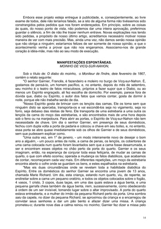 14
Embora esse projeto esteja entregue à publicidade, e, conseqüentemente, ao livre
exame de todos, dele não teríamos falado, se a isto de alguma forma não tivéssemos sido
constrangidos pelos pedidos que nos foram endereçados. Em princípio, sobre as coisas
às quais, do nosso ponto de vista, não podemos dar uma inteira aprovação, preferimos
guardar o silêncio, a fim de não lhe trazer nenhum entrave. Novas explicações nos tendo
sido pedidas, a propósito de nosso último artigo, acreditamos necessário motivar nossa
maneira de ver com mais precisão. Mas, ainda uma vez, não damos senão nossa opinião
que não obriga a ninguém; estaríamos felizes de ser somente de nossa opinião, e que o
acontecimento venha a provar que não nos enganamos. Associamo-nos de grande
coração à idéia-mãe, mas não ao seu modo de execução.
MANIFESTAÇÕES ESPONTÂNEAS.
MOINHO DE VICQ-SUR-NAHON,
Sob o título de: O diabo do moinho, o Moniteur de l'lndre, deie fevereiro de 1867,
contém o relato seguinte:
"O senhor Garnier, Francês, é fazendeiro e moleiro no burgo de Vicq-sur-Nahon. É,
gostamos de pensá-lo, um homem pacífico, e, no entanto, depois do mês de setembro,
seu moinho é o teatro de fatos miraculosos, próprios a fazer supor que o Diabo, ou ao
menos um Espírito engraçado, ali fez escolha de domicílio. Por exemplo, parece fora de
dúvida que, diabo ou Espírito, o autor dos fatos que vamos contar, gosta de dormir à
noite, porque ele não trabalha senão de dia.
"Nosso Espírito gosta de brincar com os lençóis das camas. Ele os toma sem que
ninguém disto se aperceba, transporta-os e vai escondê-los seja no vigamento, seja no
forro, seja debaixo das réstias de feno. Ele transporta de uma estrebaria a uma outra os
lençóis da cama do moço das estrebarias, e são encontrados mais de uma hora depois
sob o feno ou na manjedoura. Para abrir as portas, o Espírito de Vicq-sur-Nahon não tem
necessidade de chave. Um dia o senhor Garnier, em presença de seus domésticos,
fechou com dupla volta a porta da padaria e colocou a chave em seu bolso, e, no entanto,
essa porta se abre quase imediatamente sob os olhos de Garnier e de seus domésticos,
sem que pudessem explicar como.
"Uma outra vez, em 1o
de janeiro, - um modo inteiramente novo de desejar o bom
ano a alguém, - um pouco antes da noite, a cama de penas, os lençóis, os cobertores de
uma cama colocada num quarto foram levantados sem que a cama fosse desarrumada, e
ser e encontram esses objetos no chão perto da porta do quarto. Garnier e os seus
imaginam, então, na esperança de conjurar toda essa feitiçaria, de mudar as camas de
quarto, o que com efeito ocorreu; operada a mudança os fatos diabólicos, que acabamos
de contar, recomeçaram cada vez mais. Em diferentes repetições, um moço da estrebaria
encontra aberto o cofre onde se guardam os bens, e estes espalhados na estrebaria.
"Mas eis duas circunstâncias onde se revelam toda a habilidade diabólica do
Espírito. Entre os domésticos do senhor Garnier se encontra uma jovem de 13 anos,
chamada Marie Richard. Um dia, esta criança, estando num quarto, viu, de repente, se
endireitar sobre a cama um pequeno oratório, e todos os objetos colocados sobre o fogão,
4 vasos, 1 cristo, 3 copos, duas taças, em uma das quais estava a água benta, e uma
pequena garrafa cheia também de água benta, irem, sucessivamente, como obedecendo
à ordem de um ser invisível, tomando lugar sobre o altar improvisado. A porta do quarto
estava entreaberta, e a mulher do irmão da pequena Richard perto da porta. Uma sombra
saiu da capela, no dizer da pequena Richard, se aproximou da criança e a encarregou de
convidar seus senhores a dar um pão bento e afazer dizer uma missa. A criança
prometeu-o; durante nove dias a calma reinou no moinho; Garnier fez dizer a missa pelo
 