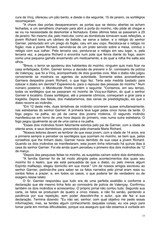 15
cura de Vicq, ofereceu um pão bento, e desde o dia seguinte, 15 de janeiro, os sortilégios
recomeçaram.
"A chave das portas desapareceram; as portas que se deixou abertas se acham
fechadas, e um serralheiro chamado para abrir a porta do moinho, não pôde ali chegar e
se viu na necessidade de desmontar a fechadura. Estes últimos fatos se passaram a 29
de janeiro. No mesmo dia, pelo meio-dia, como as domésticas tomavam suas refeições, a
jovem Richard toma um cântaro de bebida, se serve a beber, e o relógio do senhor
Garnier, pendurado em um prego do fogão, caiu em seu copo. Recoloca-se o relógio no
fogão; mas a jovem Richard, servindo-se de um prato servido sobre a mesa, conduz o
relógio com sua colher. Pela terceira vez, pendura-se o relógio em seu lugar, e, pela
terceira vez, a pequena Richard o encontra num pote que fervia diante do fogo, assim
como uma pequena garrafa encerrando um medicamento, e do qual a rolha lhe salta aos
olhos.
"Breve, o terror se apoderou dos habitantes do moinho; ninguém quis mais ficar na
casa enfeitiçada. Enfim, Gamier tomou a decisão de prevenir o Sr. comissário de polícia
de Valençay, que foi a Vicq, acompanhado de dois guardas civis. Mas o diabo não julgou
conveniente se mostrara os agentes da autoridade. Somente estes aconselharam
Garniera despedira jovem Richard, o que logo fez. Teria esta medida bastado para
colocar o diabo em derrota? Esperemo-lo, para o repouso das pessoas do moinho." Num
número posterior, o Moniteurde l'lndre contém o seguinte: "Contamos, em seu tempo,
todas os sortilégios que se passaram no moinho de Vicq-sur-Nahon, do qual o senhor
Garnier é locatário. Esses sortilégios, até o presente cômicos, começaram a girar para a
tragédia. Depois das falsas, dos malabarismos, das cenas de prestidigitação, eis que o
diabo recorre ao incêndio.
"Em 12 deste mês, duas tentativas de incêndio ocorreram quase simultaneamente,
nas estrebarias do senhor Garnier. A primeira teve lugar pelas cinco horas da tarde. O
fogo pegou na palha, ao pé da cama dos jovens moleiros. O segundo incêndio
manifestou-se em torno de uma hora depois do primeiro, mas numa outra estrebaria. O
fogo pegou igualmente ao pé de uma cama e na palha.
"Esses dois incêndios foram felizmente extintos pelo pai de Garnier, com a idade de
oitenta anos, e seus domésticos, prevenidos pela chamada Marie Richard.
"Nossos leitores devem se lembrar de que essa jovem, com a idade de 14 anos, era
a primeira sempre a perceber os sacrilégios que ocorriam no moinho, se bem que, pelos
conselhos que lhe tinham dado, Garnier havia demitido de sua casa a jovem Richard.
Quando os dois incêndios se manifestaram, esta jovem tinha retornado há quinze dias à
casa do senhor Garnier. Foi ela ainda quem percebeu o primeiro dos dois incêndios de 12
de março.
"Depois das pesquisas feitas no moinho, as suspeitas caíram sobre dois domésticos.
"A família Garnier foi de tal modo atingida pelos acontecimentos dos quais seu
moinho foi o teatro, que ela está persuadida de que o diabo, ou pelo menos algum
Espírito malfazejo, elegeu domicílio em sua moral." Um de nossos amigos escreveu ao
senhor Garnier, pedindo-lhe para saber se os fatos narrados pelo jornal eram reais ou
contos feitos a prazer, e, em todos os casos, o que poderia ter de verdadeiro ou de
exagero nesse relato.
O Sr. Garnier respondeu que tudo era de uma perfeita exatidão e conforme a
declaração que ele mesmo tinha feito ao comissário de polícia de Valençay. Confirmou
também os dois incêndios e acrescentou: O próprio jornal não contou tudo. Segundo sua
carta, os fatos se produziam de quatro a cinco meses, e não foi senão, perdendo a
paciência por sua repetição, sem poder descobrir-lhe o autor, que ele fez a sua
declaração. Termina dizendo: "Eu não sei, senhor, com qual objetivo me pedis essas
informações; mas, se tendes algum conhecimento daquelas coisas, eu vos peço para
tomar parte em minhas dificuldades, porque vos asseguro que não estamos à vontade em
 