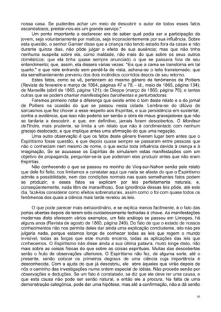 16
nossa casa. Se puderdes achar um meio de descobrir o autor de todos esses fatos
escandalosos, prestar-nos-eis um grande serviço."
Um ponto importante a esclarecer era de saber qual podia ser a participação da
jovem, seja voluntariamente por malícia, seja inconscientemente por sua influência. Sobre
esta questão, o senhor Garnier disse que a criança não tendo estado fora da casas e não
durante quinze dias, não pôde julgar o efeito de sua ausência; mas que não tinha
nenhuma suspeita sobre ela, como maldade, não mais do que sobre os seus outros
domésticos; que ela tinha quase sempre anunciado o que se passava fora de seu
entendimento; que, assim, ela dissera várias vezes: "Eis que a cama se transtorna em tal
quarto," e que nele entrando sem perdê-la de vista, achava-se o leito transtornado; que
ela semelhantemente preveniu dos dois incêndios ocorridos depois de seu retorno.
Estes fatos, como se vê, pertencem ao mesmo gênero de fenômenos de Poitiers
(Revista de fevereiro e março de 1864, páginas 47 e 78, - id., maio de 1865, página 134);
de Marseille (abril de 1865, página 121); de Dieppe (março de 1860, página 76), e tantas
outras que se podem chamar manifestações barulhentas e perturbadoras.
Faremos primeiro notar a diferença que existe entre o tom deste relato e o do jornal
de Poitiers na ocasião do que se passou nesta cidade. Lembra-se do dilúvio de
sarcasmos que fez chover a esse respeito aos Espíritas, e sua persistência em sustentar,
contra a evidência, que isso não poderia ser senão a obra de maus gracejadores que não
se tardaria a descobrir, e que, em definitivo, jamais foram descobertos. O Moniteur
deTIndre, mais prudente, se limita a um relato que não é condimentado com nenhum
gracejo deslocado, e que implique antes uma afirmação do que uma negação.
Uma outra observação é que os fatos deste gênero tiveram lugar bem antes que o
Espiritismo fosse questão, e que depois quase sempre se passaram entre pessoas que
não o conheciam nem mesmo de nome, o que exclui toda influência devida à crença e à
imaginação. Se se acusasse os Espíritas de simularem estas manifestações com um
objetivo de propaganda, perguntar-se-ia que poderiam elas produzir antes que não eram
Espíritas.
Não conhecendo o que se passou no moinho de Vicq-sur-Nahon senão pelo relato
que dele foi feito, nos limitamos a constatar aqui que nada se afasta do que o Espiritismo
admite a possibilidade, nem das condições normais nas quais semelhantes fatos podem
se produzir; e esses fatos se explicam por leis perfeitamente naturais, e,
conseqüentemente, nada têm de maravilhoso. Soa ignorância dessas leis pôde, até este
dia, fazê-los considerar como efeitos sobrenaturais, assim como o foi com quase todos os
fenômenos dos quais a ciência mais tarde revelou as leis.
O que pode parecer mais extraordinário, e se explica menos facilmente, é o fato das
portas abertas depois de terem sido cuidadosamente fechadas à chave. As manifestações
modernas disto oferecem vários exemplos, um fato análogo se passou em Limoges, há
alguns anos (Revista de agosto de 1860, página 249). Do fato de que o estado de nossos
conhecimentos não nos permita deles dar ainda uma explicação concludente, isto não pre
julgaria nada, porque estamos longe de conhecer todas as leis que regem o mundo
invisível, todas as forças que este mundo encerra, todas as aplicações das leis que
conhecemos. O Espiritismo não disse ainda a sua última palavra, muito longe disto, não
mais sobre as coisas físicas do que sobre as coisas espirituais. Muitas das descobertas
serão o fruto de observações ulteriores. O Espiritismo não fez, de alguma sorte, até o
presente, senão colocar os primeiros degraus de uma ciência cuja importância é
desconhecida. Com a ajuda do que já descobriu, ele abre àqueles que virão depois de
nós o caminho das investigações numa ordem especial de idéias. Não procede senão por
observações e deduções. Se um fato é constatado, se diz que ele deve ter uma causa, e
que esta causa não pode ser senão natural, e então ele a procura. Na falta de uma
demonstração categórica, pode dar uma hipótese, mas até a confirmação, não a dá senão
 
