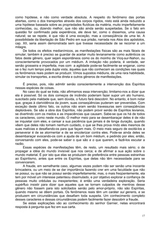 17
como hipótese, e não como verdade absoluta. A respeito do fenômeno das portas
abertas, como o dos transportes através dos corpos rígidos, nisto está ainda reduzido a
uma hipótese baseada sobre as propriedades fluídicas da matéria, muito imperfeitamente
conhecidas, ou, dizendo melhor, que não são ainda senão suspeitadas. Se o fato em
questão for confirmado pela experiência, ele deve ter, como o dissemos, uma causa
natural; se se repete, é que não é uma exceção, mas a conseqüência de uma lei. A
possibilidade da libertação de São Pedro em sua prisão, narrada nos Atos dos apóstolos,
cap. XII, seria assim demonstrada sem que tivesse necessidade de se recorrer a um
milagre.
De todos os efeitos medianímicos, as manifestações físicas são as mais fáceis de
simular; também é preciso se guardar de aceitar muito levianamente como autênticos os
fatos deste gênero, quer sejam espontâneos como os do moinho de Vicq-sur-Nahon, ou
conscientemente provocados por um médium. A imitação não poderia, é verdade, ser
senão grosseira e imperfeita, mas com a agilidade pode-se facilmente se enganar, como
se o fez num tempo pela dupla vista, àqueles que não conheciam as condições nas quais
os fenômenos reais podem se produzir. Vimos supostos médiuns, de uma rara habilidade,
simular os transportes, a escrita direta e outros gêneros de manifestações.
É preciso, pois, não admitir senão conscientemente a intervenção dos Espíritos
nessas espécies de coisas.
No caso do qual se trata, não afirmamos essa intervenção; limitamo-nos a dizer que
ela é possível. Só os dois começos de incêndio poderiam fazer supor um ato humano,
suscitado pela maldade que, sem dúvida, o futuro fará descobrir. No entanto, é bom notar
que, graças à clarividência da jovem, suas conseqüências puderam ser prevenidas. Com
exceção deste último fato, os outros não eram senão travessuras sem conseqüências
deploráveis. Se são a obra dos Espíritos, não podem provir senão de Espíritos levianos,
se divertindo com os medos e as impaciências que causam. Sabe-se que os há de todos
os caracteres, como neste mundo. O melhor meio para se desembaraçar deles é de não
se inquietar com eles, e cansar a sua paciência que jamais é de longa duração, quando
vêem que deles não tomam nenhum cuidado, o que se lhes prova rindo eles mesmos de
suas malícias e desafiando-os para que façam mais. O meio mais seguro de excitá-los a
perseverar é de se atormentar e de se encolerizar contra eles. Pode-se ainda deles se
desembaraçar evocando-os com a ajuda de um bom médium, e pedindo por eles; então,
conversando com eles, pode-se saber o que são e o que querem, e fazê-los escutar a
razão.
Essas espécies de manifestações têm, de resto, um resultado mais sério; o de
propagar a idéia do mundo invisível que nos cerca; e de afirmar a sua ação sobre o
mundo material. É por isto que elas se produzem de preferência entre pessoas estranhas
ao Espiritismo, antes que entre os Espíritas, que delas não têm necessidade para se
convencerem.
A fraude, em semelhante caso, algumas vezes podem não ser senão uma inocente
brincadeira, ou um meio de se dar importância fazendo crer em uma faculdade que não
se possui, ou que não se possui senão imperfeitamente; mas, o mais freqüentemente, ela
tem por móvel um interesse patenteou dissimulado, e por objetivo explorar a confiança de
pessoas muito crédulas ou inexperientes; é então uma verdadeira exploração. Seria
supérfluo insistir para dizer que aqueles que se tornam culpados de mentiras desse
gênero não fossem para isto solicitados senão pelo amor-próprio, não são Espíritas,
quando mesmo se dêem portais. Os fenômenos reais têm um caráter sui generis, e se
produzem em circunstâncias que desafiam toda suspeita. Um conhecimento completo
desses caracteres e dessas circunstâncias podem facilmente fazer descobrir a fraude.
Se estas explicações vão ao conhecimento do senhor Garnier, nelas encontrará
resposta à pergunta que fez em sua carta.
 