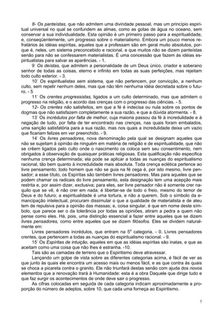 5
8- Os panteístas, que não admitem uma divindade pessoal, mas um princípio espiri-
tual universal no qual se confundem as almas, como as gotas de água no oceano, sem
conservar a sua individualidade. Esta opinião é um primeiro passo para a espiritualidade,
e, conseqüentemente, um progresso sobre o materialismo. Embora um pouco menos re-
fratários às idéias espíritas, aqueles que a professam são em geral muito absolutos, por-
que é, neles, um sistema preconcebido e racional, e que muitos não se dizem panteístas
senão para não se confessarem materialistas. É uma concessão que fazem às idéias es-
piritualistas para salvar as aparências. - 1.
9-
Os deístas, que admitem a personalidade de um Deus único, criador e soberano
senhor de todas as coisas, eterno e infinito em todas as suas perfeições, mas rejeitam
todo culto exterior. - 3.
10-
Os espiritualistas sem sistema, que não pertencem, por convicção, a nenhum
culto, sem repelir nenhum deles, mas que não têm nenhuma idéia decretada sobre o futu-
ro. - 5
11-
Os crentes progressistas, ligados a um culto determinado, mas que admitem o
progresso na religião, e o acordo das crenças com o progresso das ciências. - 5.
12- Os crentes não satisfeitos, em que a fé é indecisa ou nula sobre os pontos de
dogmas que não satisfazem completamente a sua razão, e que a dúvida atormenta. - 8.
13-
Os incrédulos por falta de melhor, cuja maioria passou da fé à incredulidade e à
negação de tudo, por falta de ter encontrado nas crenças, nas quais foram embalados,
uma sanção satisfatória para a sua razão, mas nos quais a incredulidade deixa um vazio
que ficariam felizes em ver preenchido. - 9.
14-
Os livres pensadores, nova denominação pela qual se designam aqueles que
não se sujeitam à opinião de ninguém em matéria de religião e de espiritualidade, que não
se crêem ligados pelo culto onde o nascimento os coloca sem seu consentimento, nem
obrigados à observação de quaisquer práticas religiosas. Esta qualificação não especifica
nenhuma crença determinada; ela pode se aplicar a todas as nuanças do espiritualismo
racional, tão bem quanto à incredulidade mais absoluta. Toda crença eclética pertence ao
livre pensamento; todo homem que não se guia na fé cega é, por isto mesmo, livre pen-
sador; a esse título, os Espíritas são também livres pensadores. Mas para aqueles que se
podem chamar os radicais do livre pensamento, esta designação tem uma acepção mais
restrita e, por assim dizer, exclusiva; para eles, ser livre pensador não é somente crer na-
quilo que se vê, é não crer em nada; é libertar-se de todo o freio, mesmo do temor de
Deus e do futuro; a espiritualidade é uma tortura, e não a querem. Sob o símbolo da e-
mancipação intelectual, procuram dissimular o que a qualidade de materialista e de ateu
tem de repulsiva para a opinião das massas; e, coisa singular, é que em nome deste sím-
bolo, que parece ser o da tolerância por todas as opiniões, atiram a pedra a quem não
pense como eles. Há, pois, uma distinção essencial a fazer entre aqueles que se dizem
livres pensadores, como entre aqueles que se dizem filósofos. Eles se dividem natural-
mente em:
Livres pensadores incrédulos, que entram na 5a
categoria. - 0. Livres pensadores
crentes, que pertencem a todas as nuanças do espiritualismo racional. - 9.
15-
Os Espíritas de intuição, aqueles em que as idéias espíritas são inatas, e que as
aceitam como uma coisa que não lhes é estranha. -10.
Tais são as camadas de terreno que o Espiritismo deve atravessar.
Lançando um golpe de vista sobre as diferentes categorias acima, é fácil de ver as
que junto às quais ele encontra um acesso mais ou menos fácil, e as que contra às quais
se choca a picareta contra o granito. Ele não triunfará destas senão com ajuda dos novos
elementos que a renovação trará à Humanidade: esta é a obra Daquele que dirige tudo e
que faz surgir os acontecimentos de onde deve sair o progresso.
As cifras colocadas em seguida de cada categoria indicam aproximadamente a pro-
porção do número de adeptos, sobre 10, que cada uma forneça ao Espiritismo.
 