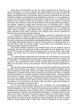 19
Cada dia os acontecimento da vida vos trazem ensinamentos de natureza a vos
servir de exemplo, e, no entanto, passais sem compreendê-los, sem tirar uma dedução
útil das circunstâncias que os provocaram. No entanto, nessa união íntima da Terra e do
espaço, dos Espíritos livres e dos Espíritos cativos, presos ao cumprimento de sua tarefa,
há desses exemplos cuja lembrança deve perpetuar-se entre vós: é a paz proposta na
guerra. Uma mulher cuja posição social atrai todos os olhos, para lá vai, humilde irmã de
caridade, levar a todos o consolo de sua palavra, o afeto de seu coração, a carícia de
seus olhos. Ela é imperatriz, sobre sua fronte brilha a coroa de diamantes e ela esquece a
sua posição, esquece o perigo para acorrerão meio do sofrimento, dizer a todos:
"Consolai-vos, eis-me! Não sofrais mais, eu vos falo; ficai sem inquietações, eu tomarei
cuidado de vossos órfãos!... O perigo é iminente, o contágio está no ar, e, no entanto, ela
passa, calma e radiosa, no meio desses leitos, onde pernoita a dor. Ela não calculou
nada, nada teme, ela foi onde a chamava o seu coração, como a brisa vai refrescar as
flores murchas e endireitar seu talos vacilantes.
É o exemplo de devotamento e de abnegação, quando os esplendores da vida
deveriam engendrar o orgulho e o egoísmo, certamente, é um estímulo para as mulheres
que sentem vibrar em si essa distinção de sentimento que Deus lhes deu para cumprirem
sua tarefa; porque são principalmente encarregadas de difundir a consolação e sobretudo
a conciliação. Não têm elas a graça e o sorriso, o encanto da voz e a doçura da alma? É a
elas que Deus confia os primeiros passos de seus filhos; ele as escolheu como as
nutrizes das doces criaturas que vão nascer.
Este Espírito rebelde e orgulhoso, cuja existência será uma luta constante contra a
infelicidade, não vem lhes pedir para inculcar outras idéias do que aquelas que traz ao
nascer? É para elas que estendem suas pequenas mãos, e sua voz, outrora rude e seus
acentos, que vibram como um cobre, se abrandarão como um doce eco quando dirá:
mamãe.
É a mulher que ele implora, esse doce querubim que vem ensinar a ler no livro da
ciência; é para lhe agradar que fará todos os seus esforços para se instruir e se tornar útil
à Humanidade. - É ainda para ela que estende as mãos, esse jovem que se afastou em
sua rota, e que quer retornar ao bem; ele não ousaria implorar seu pai do qual teme a
cólera, mas sua mãe, tão doce, tão generosa, não terá para ele senão esquecimento e
perdão.
Não são elas as flores animadas da vida, os devotamentos inalteráveis, essas almas
que Deus criou mulheres. Elas atraem e encantam. São chamadas à tentação, mas se
deveria chamá-las à lembrança; porque sua imagem permanece gravada em caracteres
inapagáveis no coração dos seus filhos, quando elas não estão mais; não é no presente
que são apreciadas, é no passado, quando a morte as restitui a Deus. - Então seus filhos
as procuram no espaço, como o marinheiro procura a estrela que deverá conduzi-lo ao
porto. Elas são a esfera de atração, a bússola do Espírito permanecido sobre a Terra, e
que espera reencontrá-las no céu. Elas são ainda a mão que conduz e sustenta, a alma
que inspira e a voz que perdoa, e do mesmo modo que foram o anjo do lar terrestre, se
tornam o anjo consolador que ensina a orar.
Oh! vós que fostes oprimidas sobre a Terra, mulheres que vos acreditastes as
escravas do homem, porque estáveis submetida ao seu domínio, vosso reino não é deste
mundo! Contentai-vos, pois, com a sorte que vos está reservada; continuai a vossa tarefa;
permanecei as medianeiras entre o homem e Deus, e compreendei bem a influência de
vossa intervenção. -Aquele é um Espírito ardente, impetuoso, e o sangue fervilha em suas
veias; vai se impor, será injusto; mas Deus colocou a doçura em vossos olhos, acaricia
em vossa voz; olhai-o, falai-lhe, a cólera se acalmará e a injustiça será afastada. Talvez
tereis sofrido, mas tereis poupado uma falta ao vosso companheiro de caminho e a vossa
tarefa se cumpre. Aquele, ainda, é infeliz, sofre, a fortuna o abandona, se crê um pária!...
 